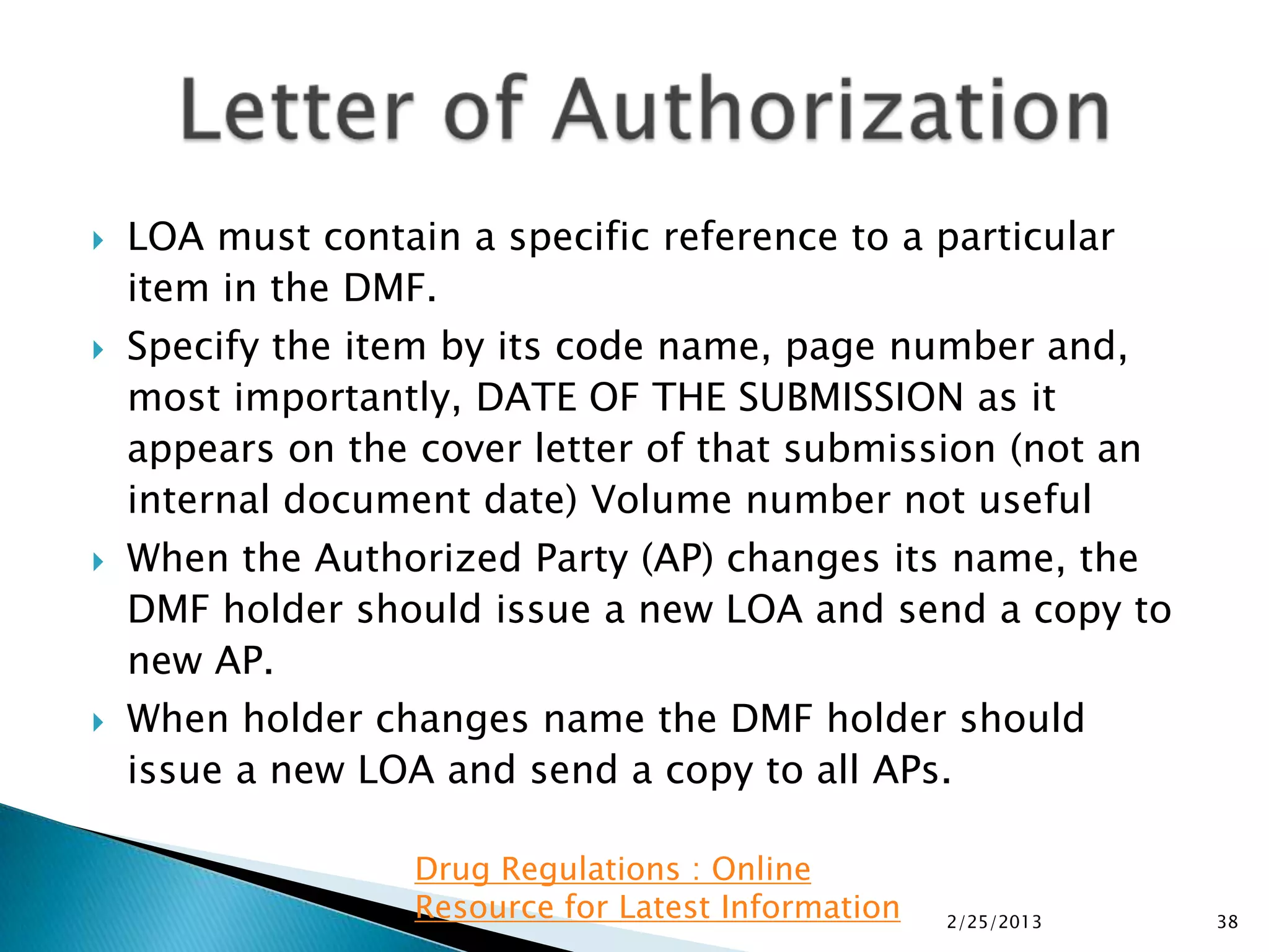    LOA must contain a specific reference to a particular
    item in the DMF.
   Specify the item by its code name, page number and,
    most importantly, DATE OF THE SUBMISSION as it
    appears on the cover letter of that submission (not an
    internal document date) Volume number not useful
   When the Authorized Party (AP) changes its name, the
    DMF holder should issue a new LOA and send a copy to
    new AP.
   When holder changes name the DMF holder should
    issue a new LOA and send a copy to all APs.

                   Drug Regulations : Online
                   Resource for Latest Information   2/25/2013   38
 