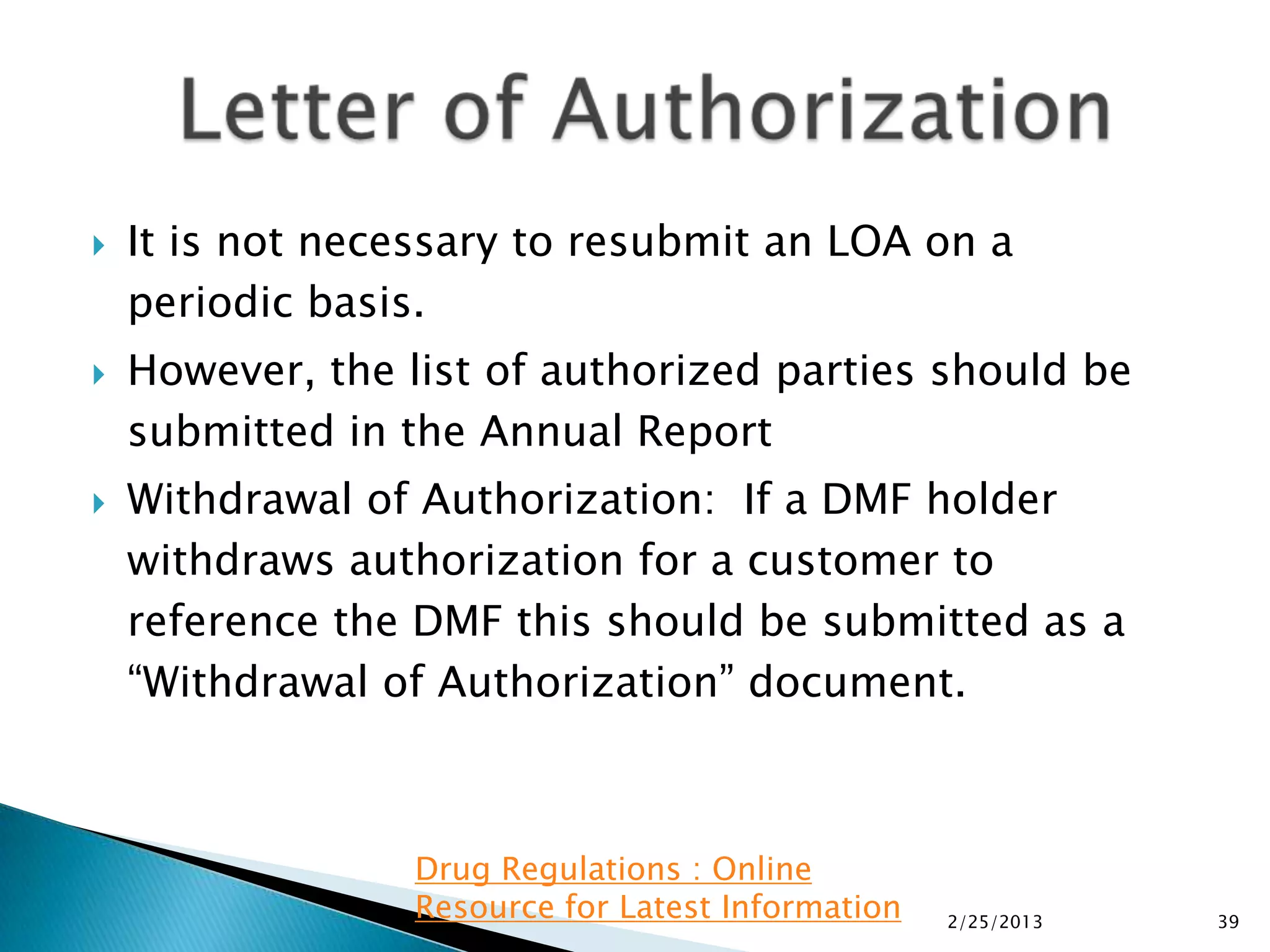    It is not necessary to resubmit an LOA on a
    periodic basis.
   However, the list of authorized parties should be
    submitted in the Annual Report
   Withdrawal of Authorization: If a DMF holder
    withdraws authorization for a customer to
    reference the DMF this should be submitted as a
    “Withdrawal of Authorization” document.



                  Drug Regulations : Online
                  Resource for Latest Information   2/25/2013   39
 