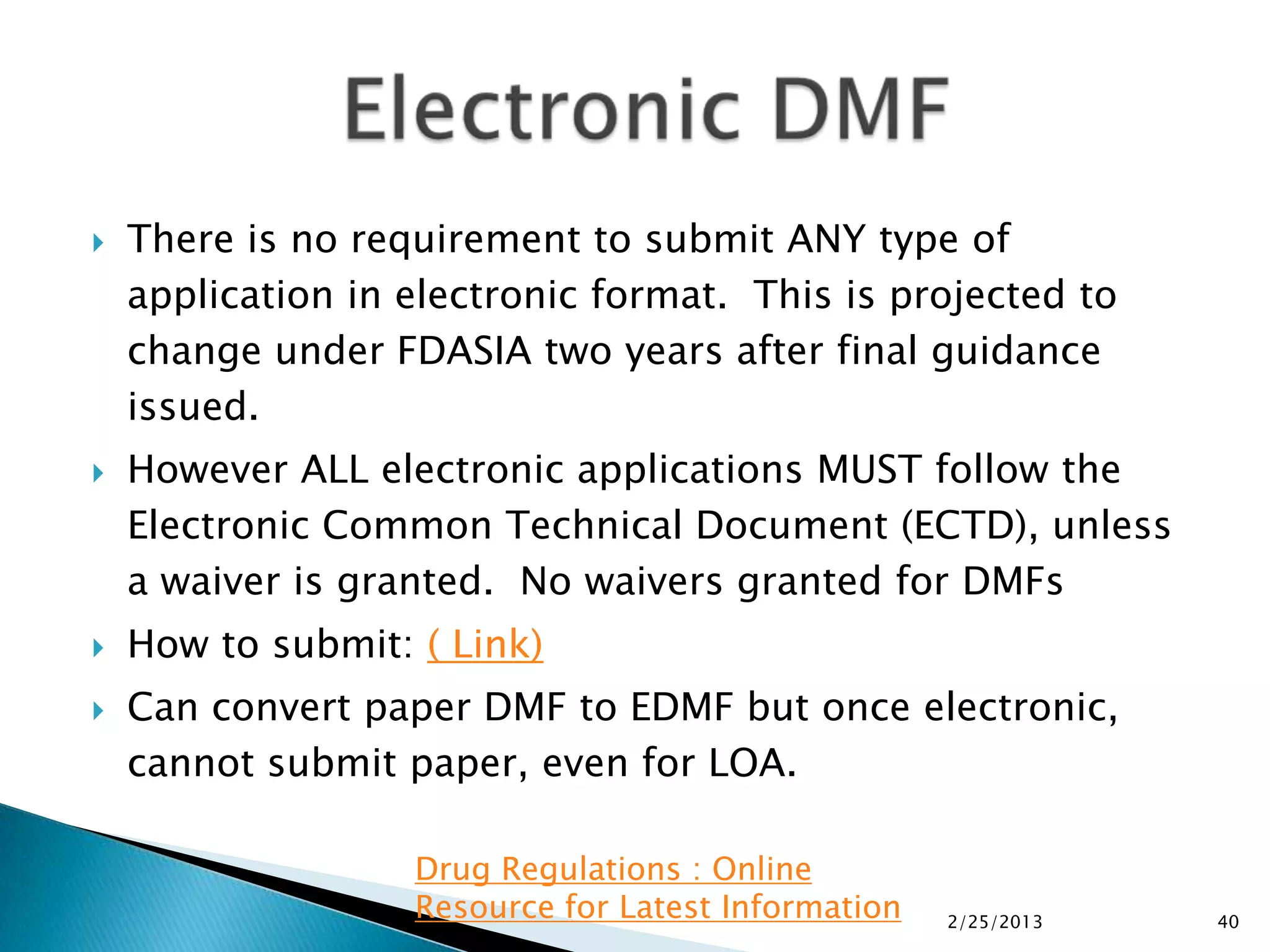    There is no requirement to submit ANY type of
    application in electronic format. This is projected to
    change under FDASIA two years after final guidance
    issued.
   However ALL electronic applications MUST follow the
    Electronic Common Technical Document (ECTD), unless
    a waiver is granted. No waivers granted for DMFs
   How to submit: ( Link)
   Can convert paper DMF to EDMF but once electronic,
    cannot submit paper, even for LOA.

                   Drug Regulations : Online
                   Resource for Latest Information   2/25/2013   40
 