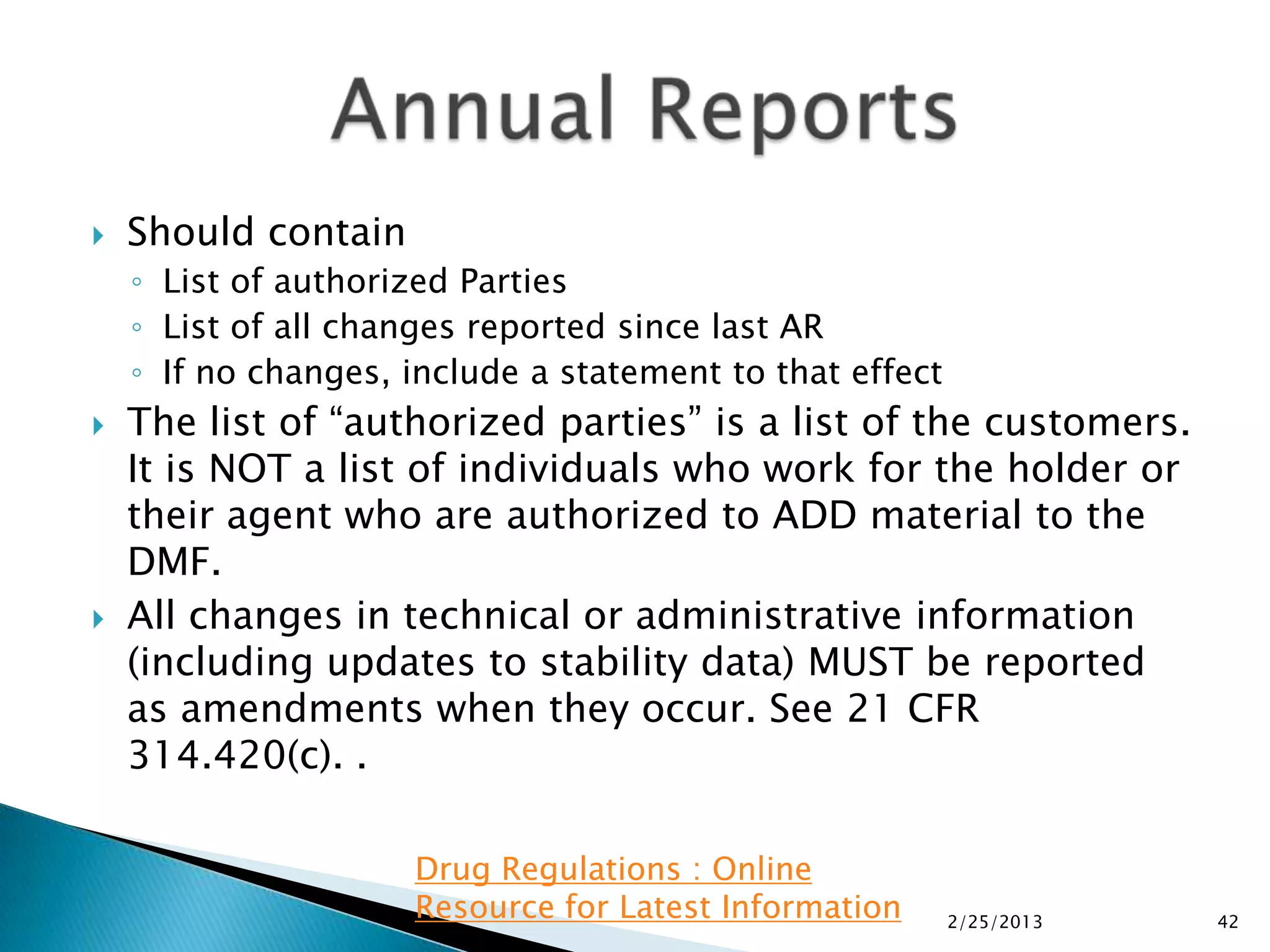    Should contain
    ◦ List of authorized Parties
    ◦ List of all changes reported since last AR
    ◦ If no changes, include a statement to that effect
   The list of “authorized parties” is a list of the customers.
    It is NOT a list of individuals who work for the holder or
    their agent who are authorized to ADD material to the
    DMF.
   All changes in technical or administrative information
    (including updates to stability data) MUST be reported
    as amendments when they occur. See 21 CFR
    314.420(c). .

                     Drug Regulations : Online
                     Resource for Latest Information      2/25/2013   42
 