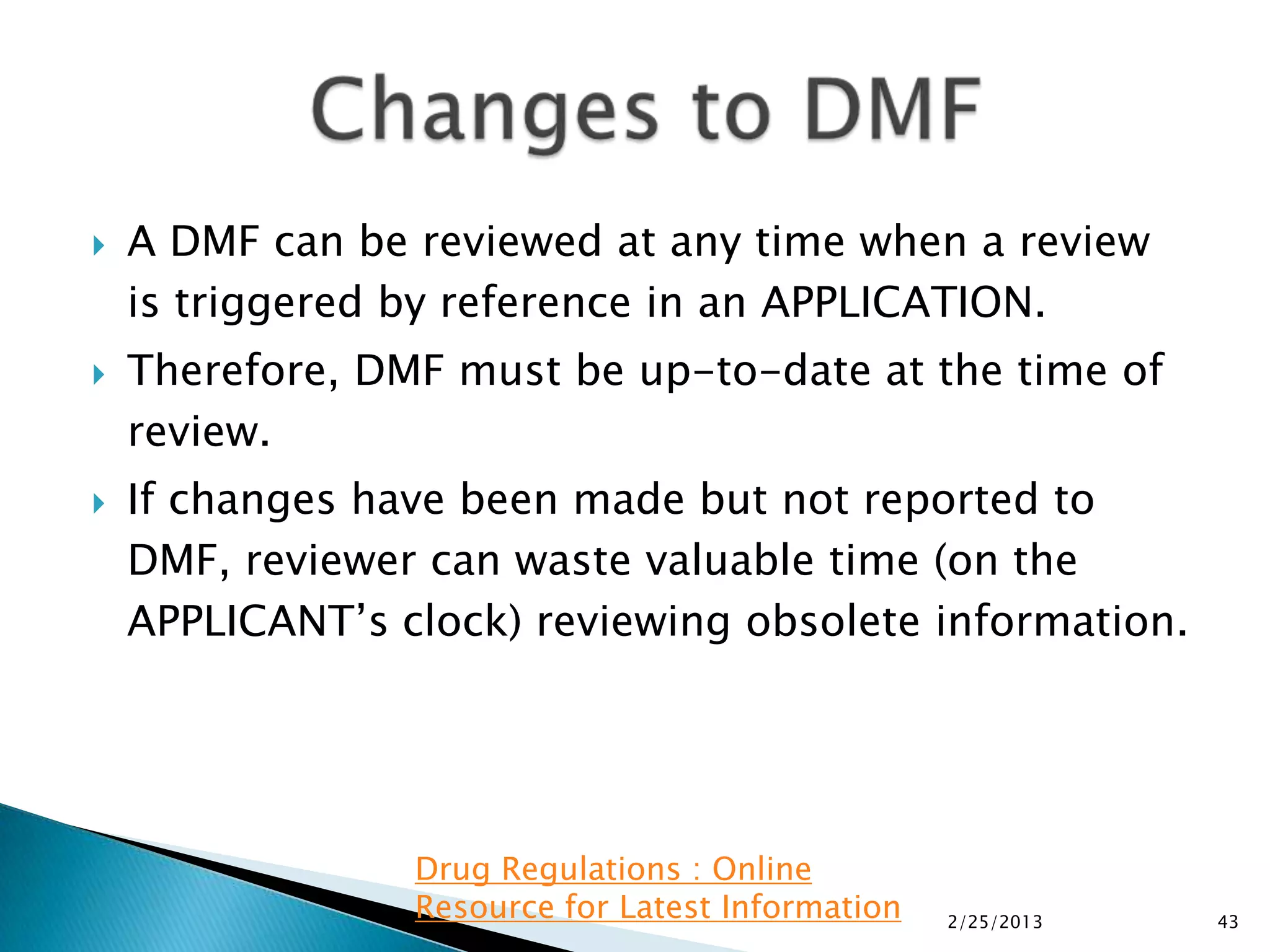    A DMF can be reviewed at any time when a review
    is triggered by reference in an APPLICATION.
   Therefore, DMF must be up-to-date at the time of
    review.
   If changes have been made but not reported to
    DMF, reviewer can waste valuable time (on the
    APPLICANT’s clock) reviewing obsolete information.




                 Drug Regulations : Online
                 Resource for Latest Information   2/25/2013   43
 