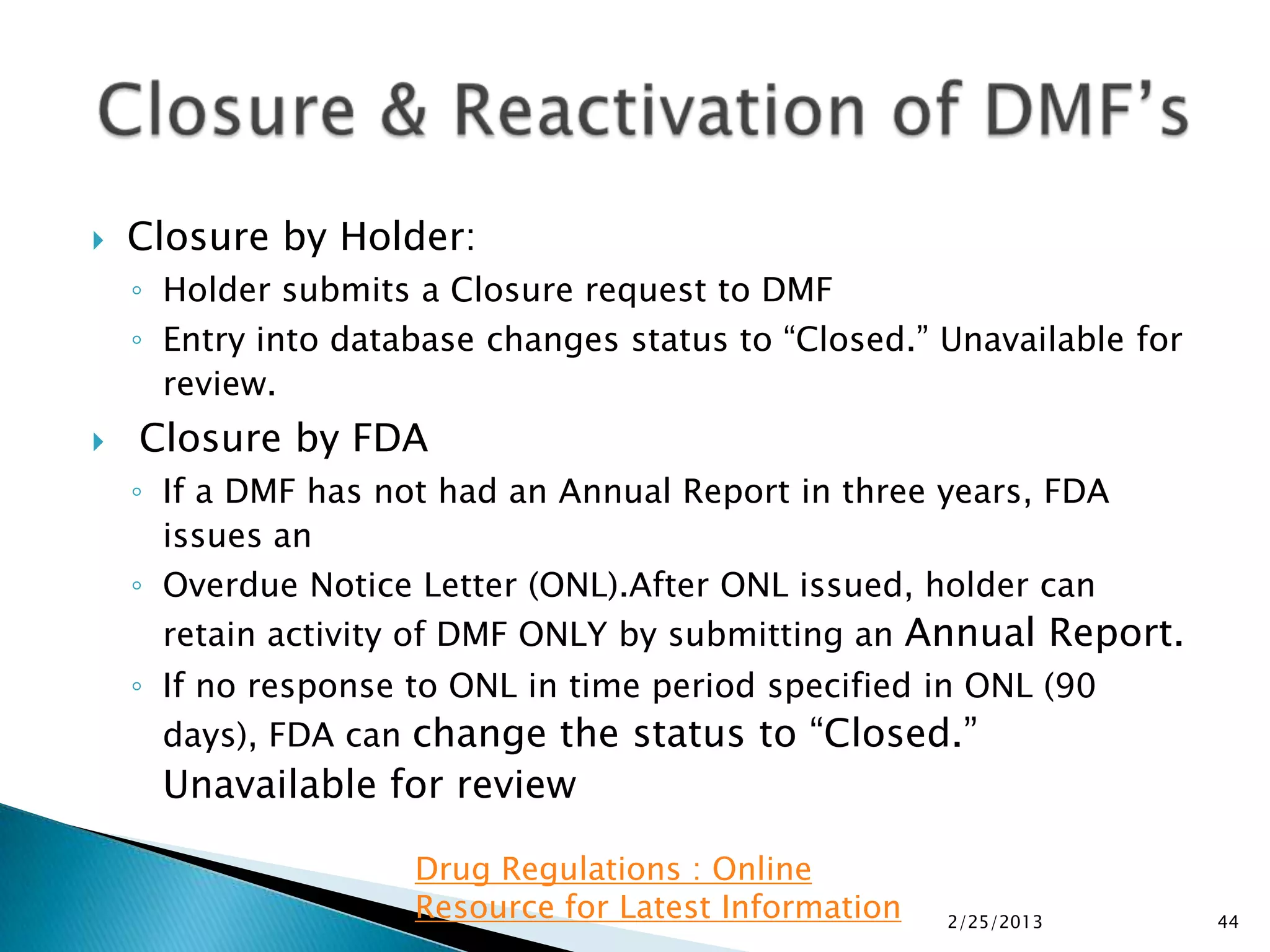    Closure by Holder:
    ◦ Holder submits a Closure request to DMF
    ◦ Entry into database changes status to “Closed.” Unavailable for
      review.
   Closure by FDA
    ◦ If a DMF has not had an Annual Report in three years, FDA
      issues an
    ◦ Overdue Notice Letter (ONL).After ONL issued, holder can
      retain activity of DMF ONLY by submitting an Annual Report.
    ◦ If no response to ONL in time period specified in ONL (90
      days), FDA can change the status to “Closed.”
     Unavailable for review

                     Drug Regulations : Online
                     Resource for Latest Information   2/25/2013        44
 