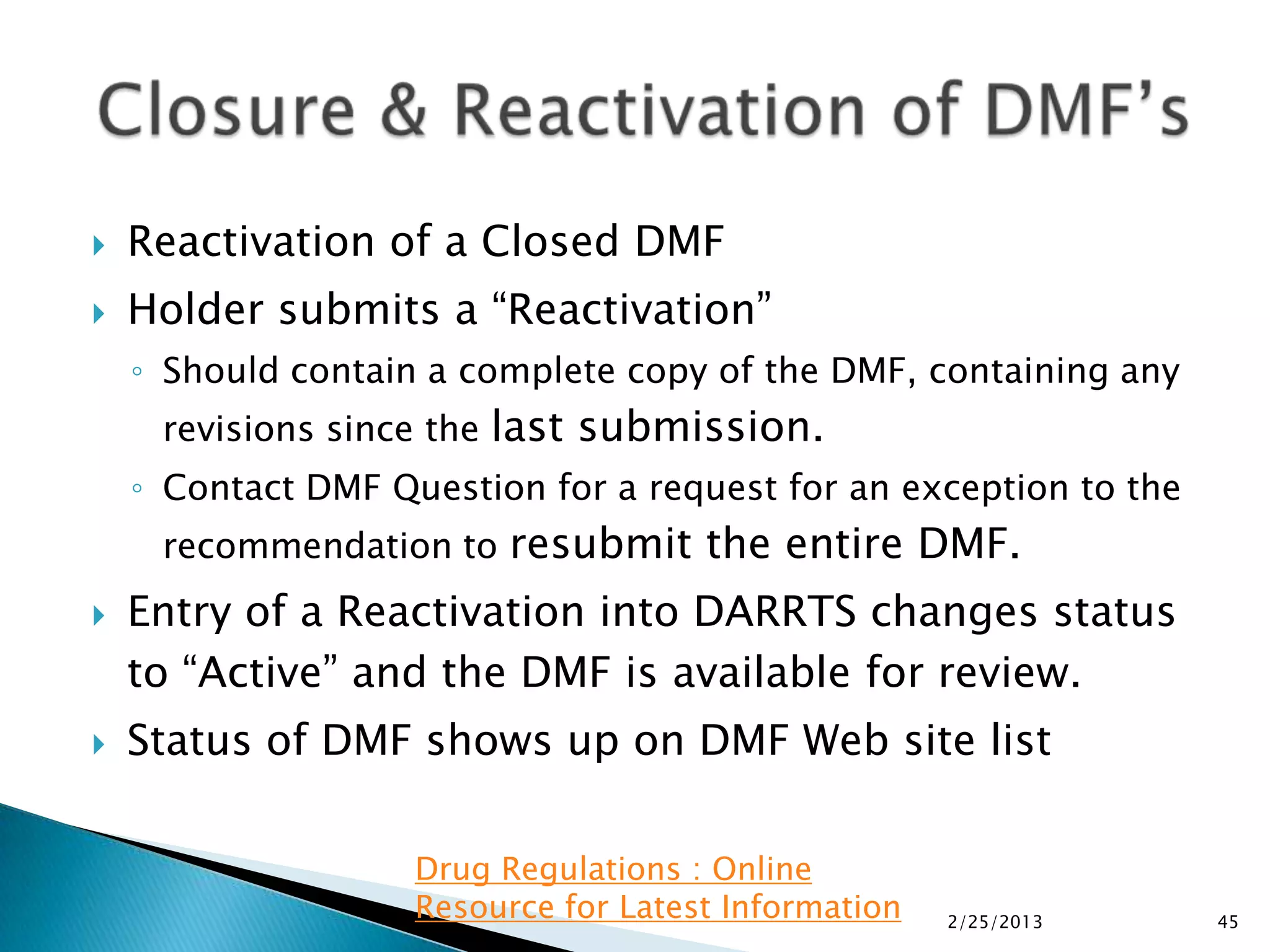    Reactivation of a Closed DMF
   Holder submits a “Reactivation”
    ◦ Should contain a complete copy of the DMF, containing any
     revisions since the last submission.
    ◦ Contact DMF Question for a request for an exception to the
     recommendation to resubmit the entire DMF.
   Entry of a Reactivation into DARRTS changes status
    to “Active” and the DMF is available for review.
   Status of DMF shows up on DMF Web site list

                    Drug Regulations : Online
                    Resource for Latest Information   2/25/2013    45
 
