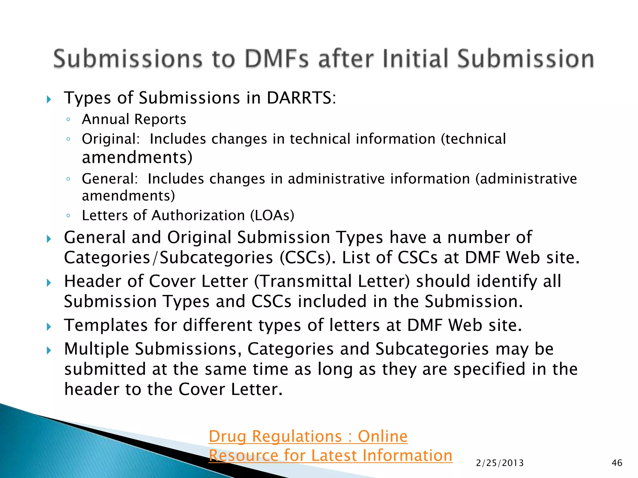    Types of Submissions in DARRTS:
    ◦ Annual Reports
    ◦ Original: Includes changes in technical information (technical
      amendments)
    ◦ General: Includes changes in administrative information (administrative
      amendments)
    ◦ Letters of Authorization (LOAs)
   General and Original Submission Types have a number of
    Categories/Subcategories (CSCs). List of CSCs at DMF Web site.
   Header of Cover Letter (Transmittal Letter) should identify all
    Submission Types and CSCs included in the Submission.
   Templates for different types of letters at DMF Web site.
   Multiple Submissions, Categories and Subcategories may be
    submitted at the same time as long as they are specified in the
    header to the Cover Letter.

                        Drug Regulations : Online
                        Resource for Latest Information        2/25/2013        46
 