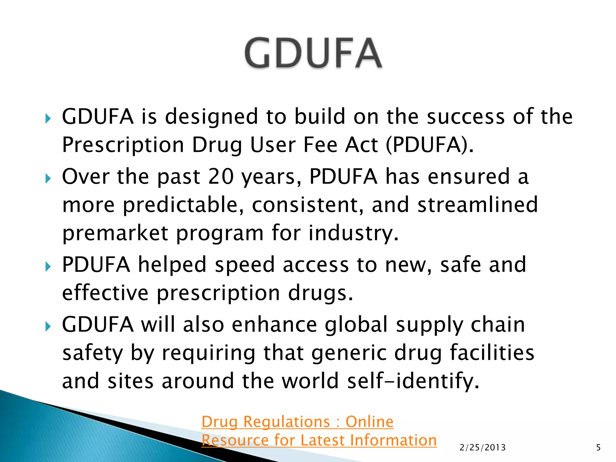    GDUFA is designed to build on the success of the
    Prescription Drug User Fee Act (PDUFA).
   Over the past 20 years, PDUFA has ensured a
    more predictable, consistent, and streamlined
    premarket program for industry.
   PDUFA helped speed access to new, safe and
    effective prescription drugs.
   GDUFA will also enhance global supply chain
    safety by requiring that generic drug facilities
    and sites around the world self-identify.
                 Drug Regulations : Online
                 Resource for Latest Information   2/25/2013   5
 