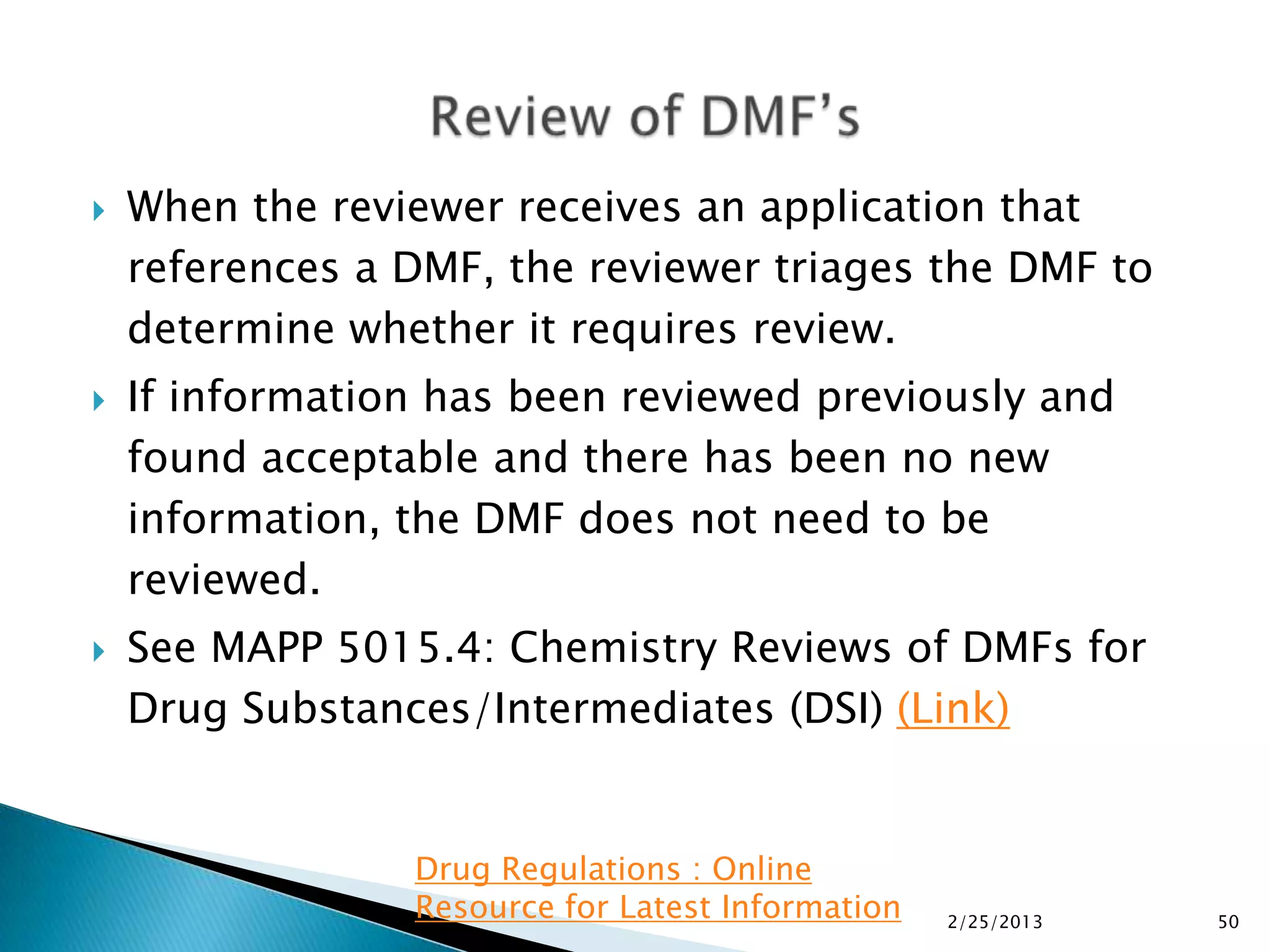    When the reviewer receives an application that
    references a DMF, the reviewer triages the DMF to
    determine whether it requires review.
   If information has been reviewed previously and
    found acceptable and there has been no new
    information, the DMF does not need to be
    reviewed.
   See MAPP 5015.4: Chemistry Reviews of DMFs for
    Drug Substances/Intermediates (DSI) (Link)


                 Drug Regulations : Online
                 Resource for Latest Information   2/25/2013   50
 