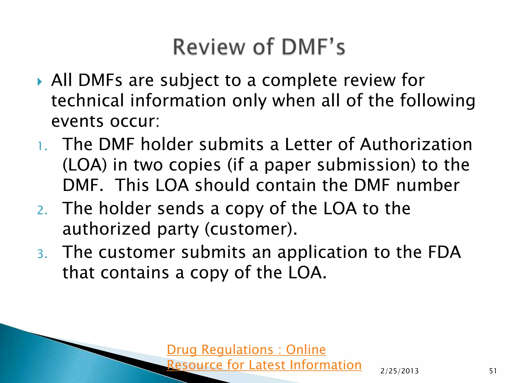  All DMFs are subject to a complete review for
  technical information only when all of the following
  events occur:
1. The DMF holder submits a Letter of Authorization
    (LOA) in two copies (if a paper submission) to the
    DMF. This LOA should contain the DMF number
2. The holder sends a copy of the LOA to the
    authorized party (customer).
3. The customer submits an application to the FDA
    that contains a copy of the LOA.



               Drug Regulations : Online
               Resource for Latest Information   2/25/2013   51
 