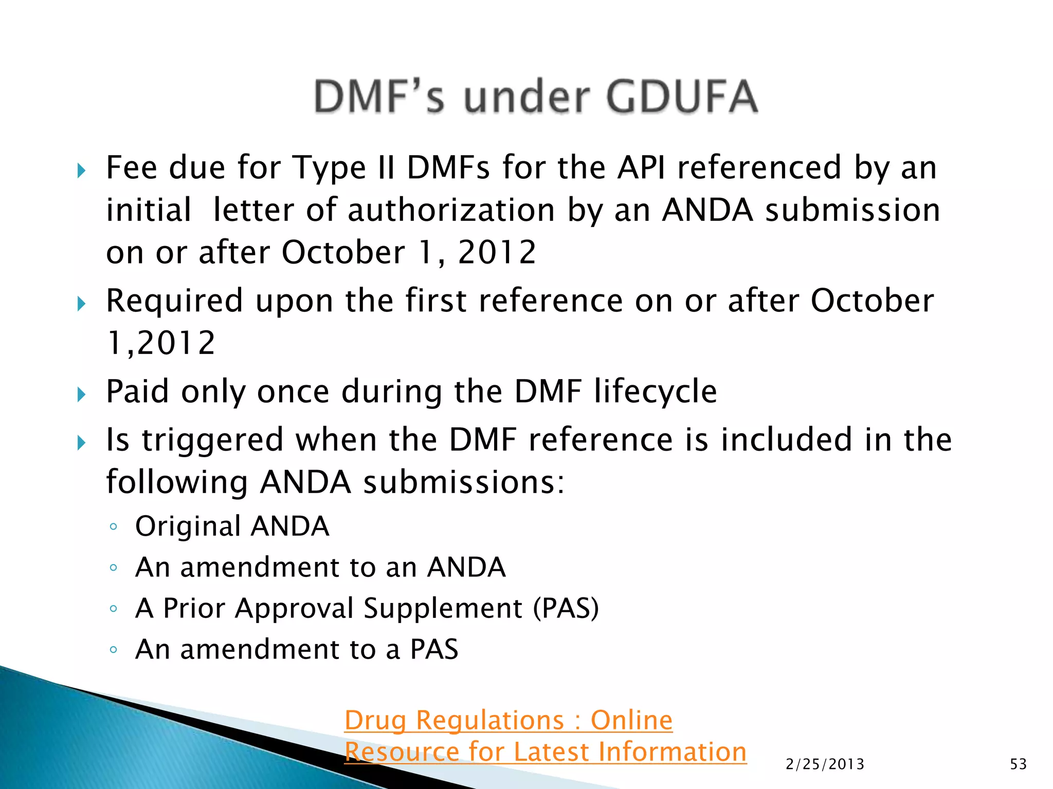    Fee due for Type II DMFs for the API referenced by an
    initial letter of authorization by an ANDA submission
    on or after October 1, 2012
   Required upon the first reference on or after October
    1,2012
   Paid only once during the DMF lifecycle
   Is triggered when the DMF reference is included in the
    following ANDA submissions:
    ◦   Original ANDA
    ◦   An amendment to an ANDA
    ◦   A Prior Approval Supplement (PAS)
    ◦   An amendment to a PAS

                      Drug Regulations : Online
                      Resource for Latest Information   2/25/2013   53
 