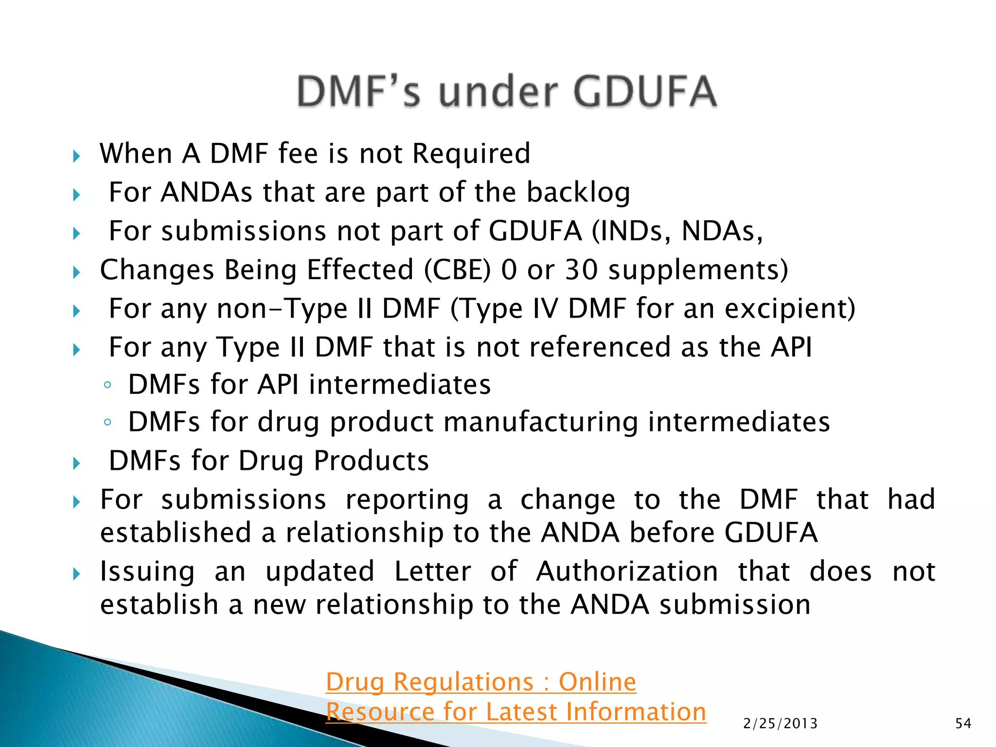    When A DMF fee is not Required
    For ANDAs that are part of the backlog
    For submissions not part of GDUFA (INDs, NDAs,
   Changes Being Effected (CBE) 0 or 30 supplements)
    For any non-Type II DMF (Type IV DMF for an excipient)
    For any Type II DMF that is not referenced as the API
    ◦ DMFs for API intermediates
    ◦ DMFs for drug product manufacturing intermediates
    DMFs for Drug Products
   For submissions reporting a change to the DMF that had
    established a relationship to the ANDA before GDUFA
   Issuing an updated Letter of Authorization that does not
    establish a new relationship to the ANDA submission

                   Drug Regulations : Online
                   Resource for Latest Information   2/25/2013   54
 