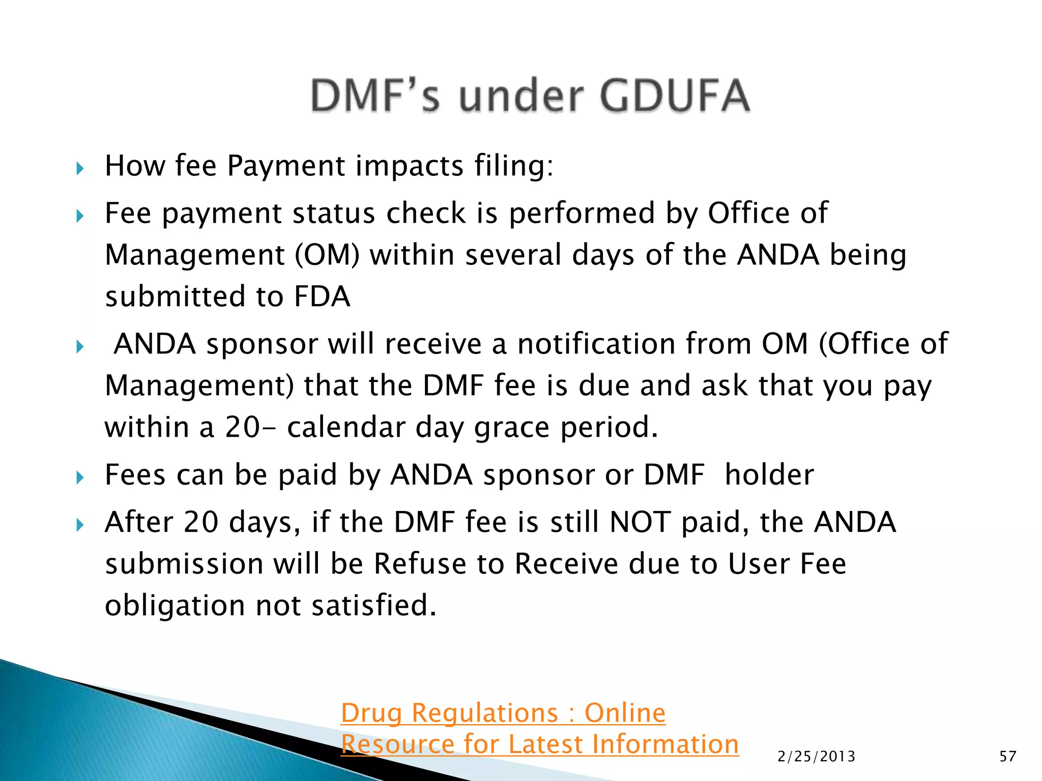    How fee Payment impacts filing:
   Fee payment status check is performed by Office of
    Management (OM) within several days of the ANDA being
    submitted to FDA
   ANDA sponsor will receive a notification from OM (Office of
    Management) that the DMF fee is due and ask that you pay
    within a 20- calendar day grace period.
   Fees can be paid by ANDA sponsor or DMF holder
   After 20 days, if the DMF fee is still NOT paid, the ANDA
    submission will be Refuse to Receive due to User Fee
    obligation not satisfied.


                    Drug Regulations : Online
                    Resource for Latest Information   2/25/2013   57
 