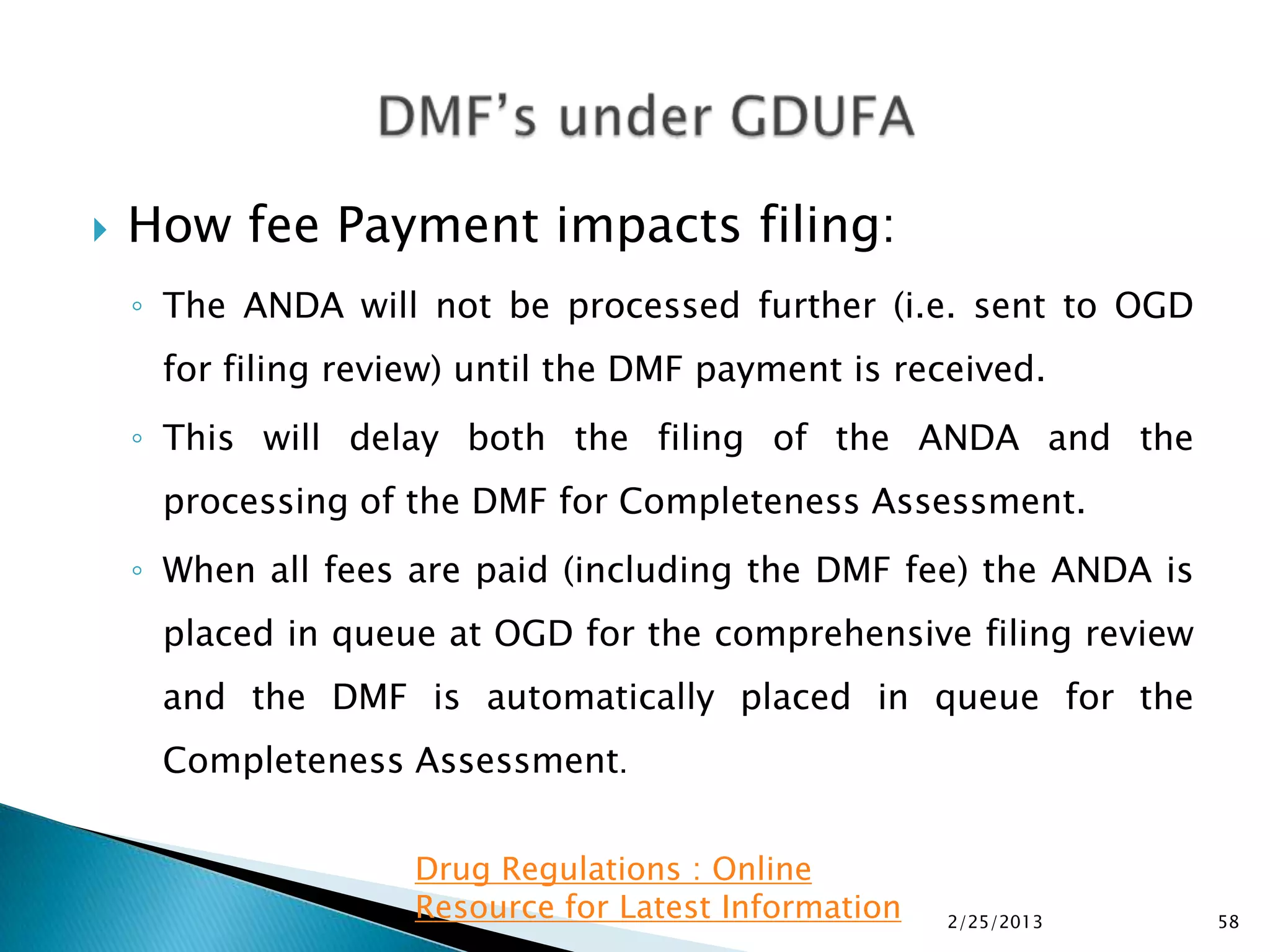    How fee Payment impacts filing:
    ◦ The ANDA will not be processed further (i.e. sent to OGD
     for filing review) until the DMF payment is received.
    ◦ This will delay both the filing of the ANDA and the
     processing of the DMF for Completeness Assessment.
    ◦ When all fees are paid (including the DMF fee) the ANDA is
     placed in queue at OGD for the comprehensive filing review
     and the DMF is automatically placed in queue for the
     Completeness Assessment.


                    Drug Regulations : Online
                    Resource for Latest Information   2/25/2013    58
 