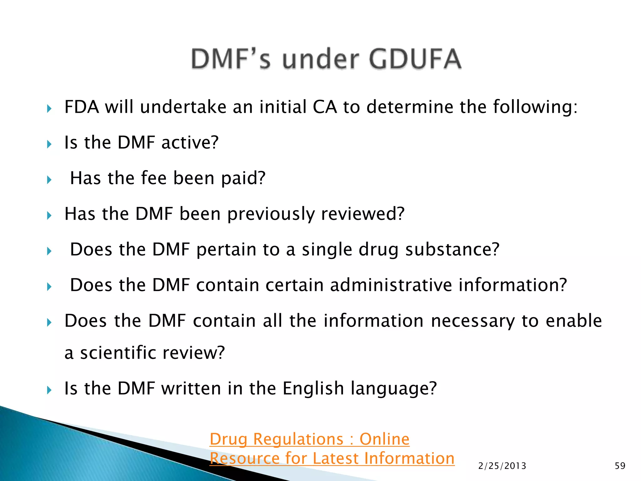    FDA will undertake an initial CA to determine the following:
   Is the DMF active?
   Has the fee been paid?
   Has the DMF been previously reviewed?
   Does the DMF pertain to a single drug substance?
   Does the DMF contain certain administrative information?
   Does the DMF contain all the information necessary to enable
    a scientific review?
   Is the DMF written in the English language?

                      Drug Regulations : Online
                      Resource for Latest Information   2/25/2013   59
 