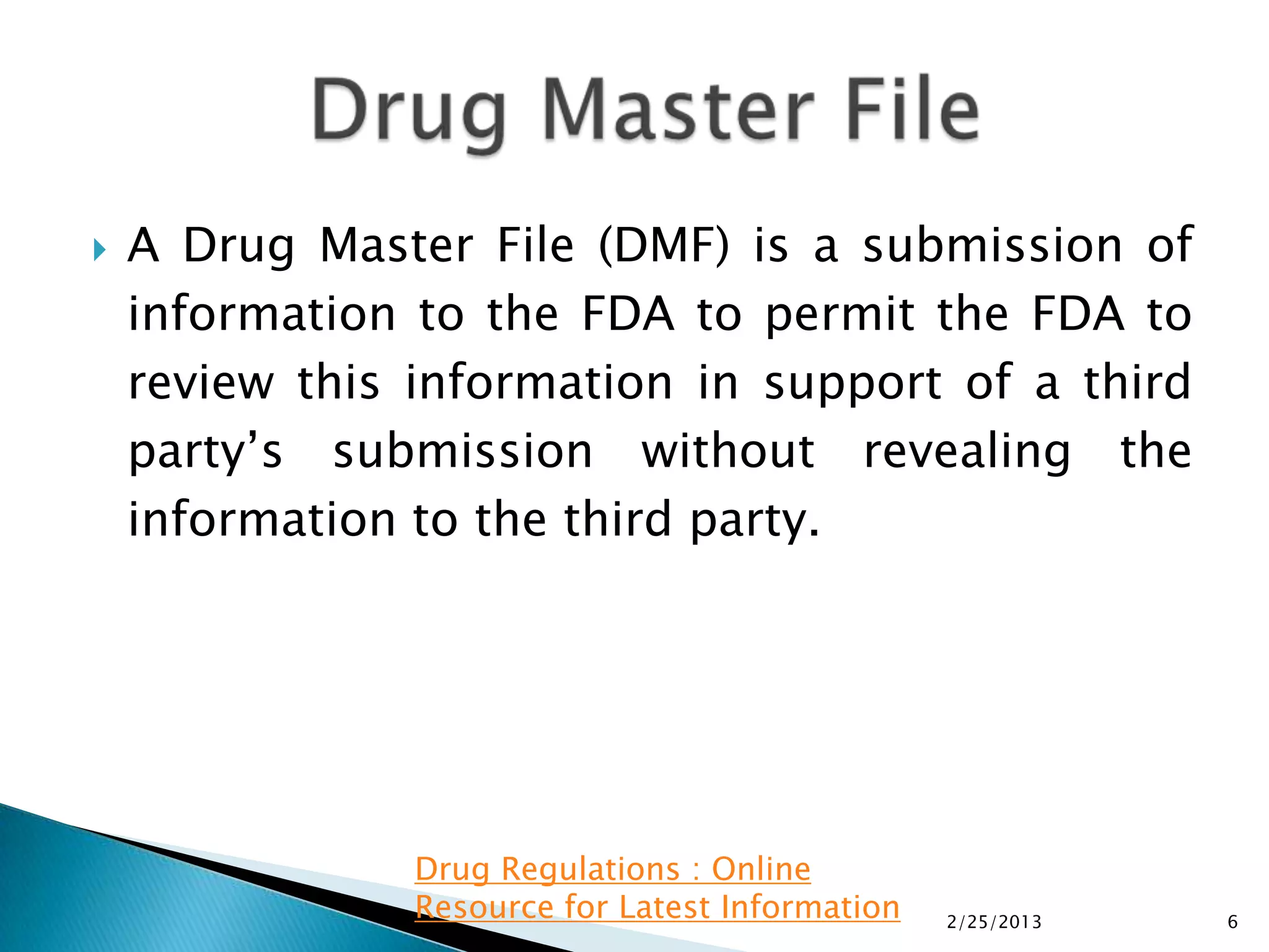    A Drug Master File (DMF) is a submission of
    information to the FDA to permit the FDA to
    review this information in support of a third
    party’s submission without revealing the
    information to the third party.




                Drug Regulations : Online
                Resource for Latest Information   2/25/2013   6
 