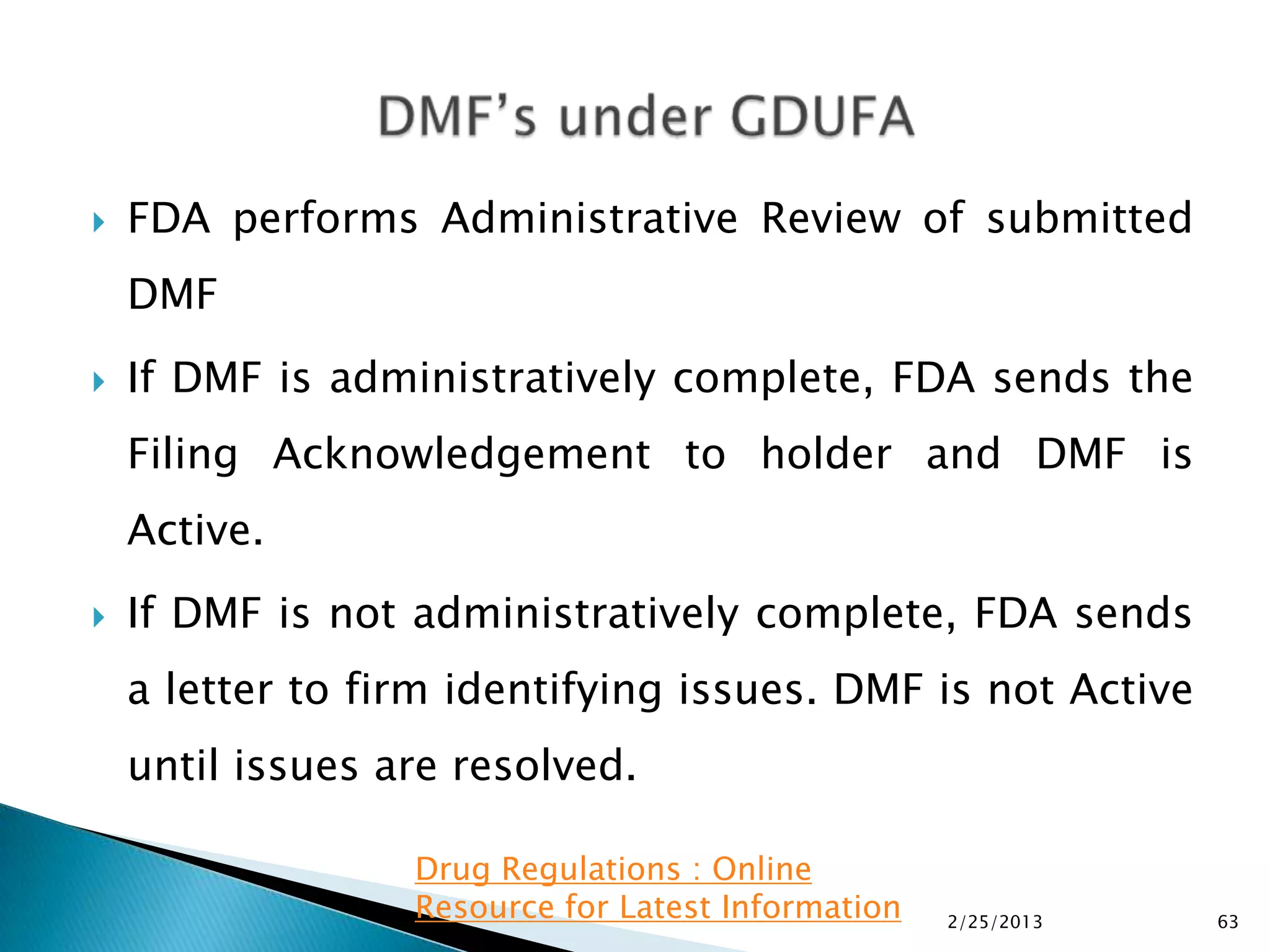   FDA performs Administrative Review of submitted
    DMF
   If DMF is administratively complete, FDA sends the
    Filing Acknowledgement to holder and DMF is
    Active.
   If DMF is not administratively complete, FDA sends
    a letter to firm identifying issues. DMF is not Active
    until issues are resolved.

                  Drug Regulations : Online
                  Resource for Latest Information   2/25/2013   63
 