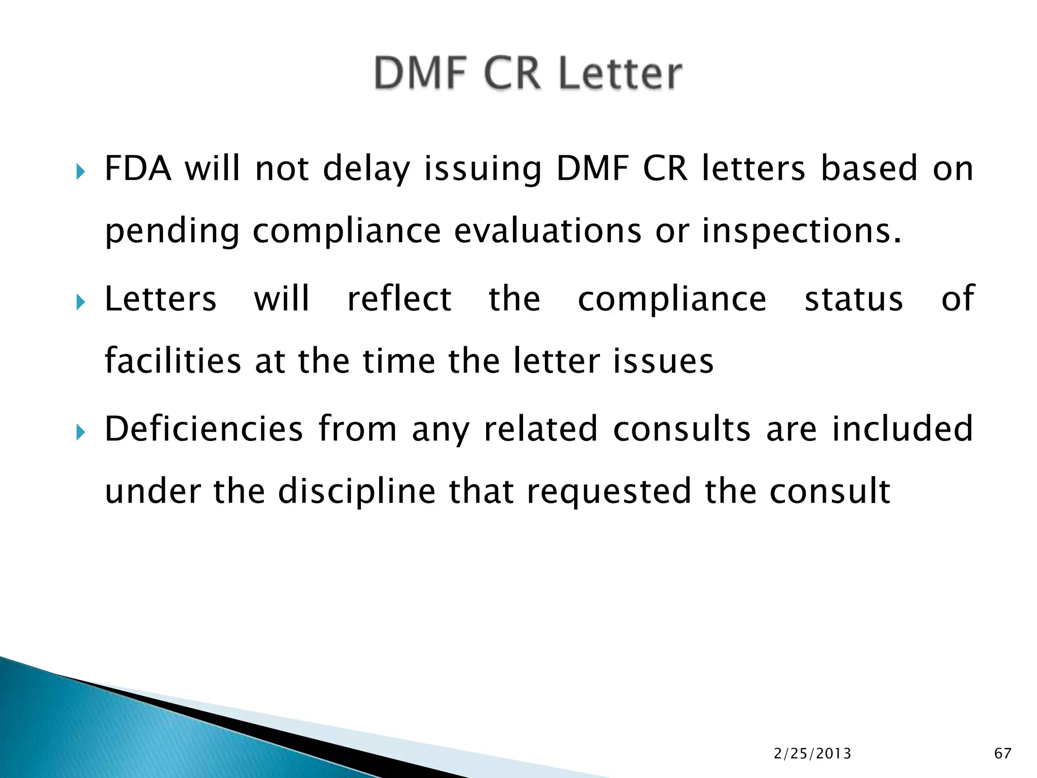    FDA will not delay issuing DMF CR letters based on
    pending compliance evaluations or inspections.
   Letters   will   reflect   the   compliance      status   of
    facilities at the time the letter issues
   Deficiencies from any related consults are included
    under the discipline that requested the consult




                                                  2/25/2013        67
 