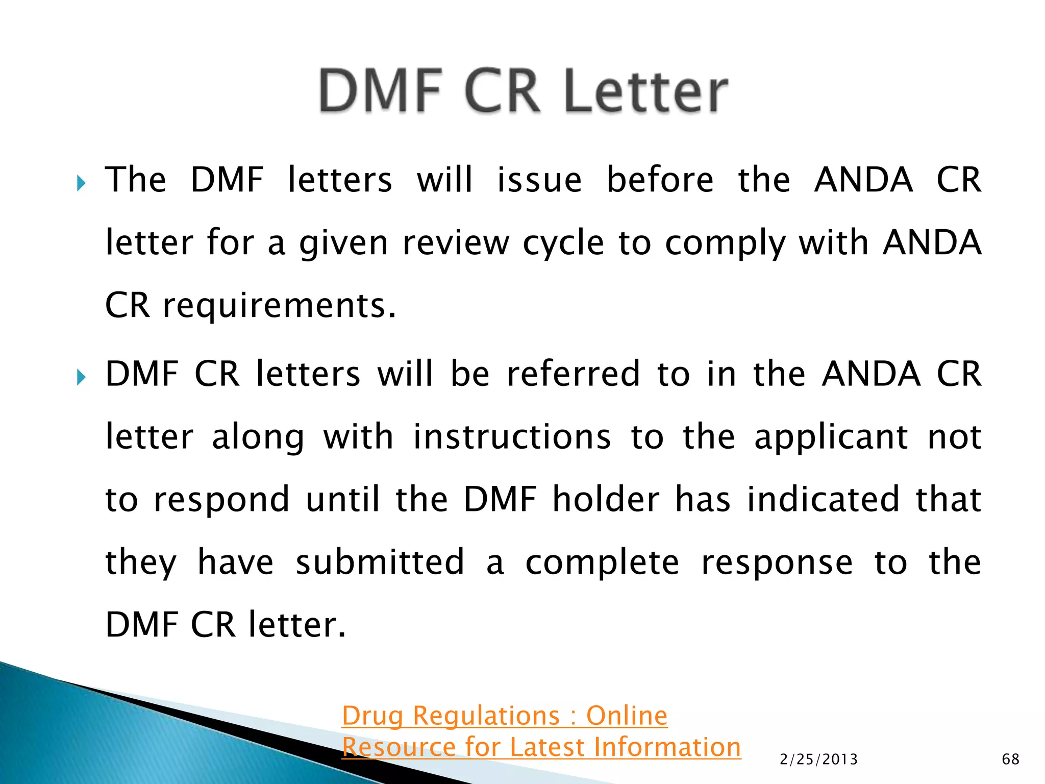   The DMF letters will issue before the ANDA CR
    letter for a given review cycle to comply with ANDA
    CR requirements.
   DMF CR letters will be referred to in the ANDA CR
    letter along with instructions to the applicant not
    to respond until the DMF holder has indicated that
    they have submitted a complete response to the
    DMF CR letter.

                 Drug Regulations : Online
                 Resource for Latest Information   2/25/2013   68
 