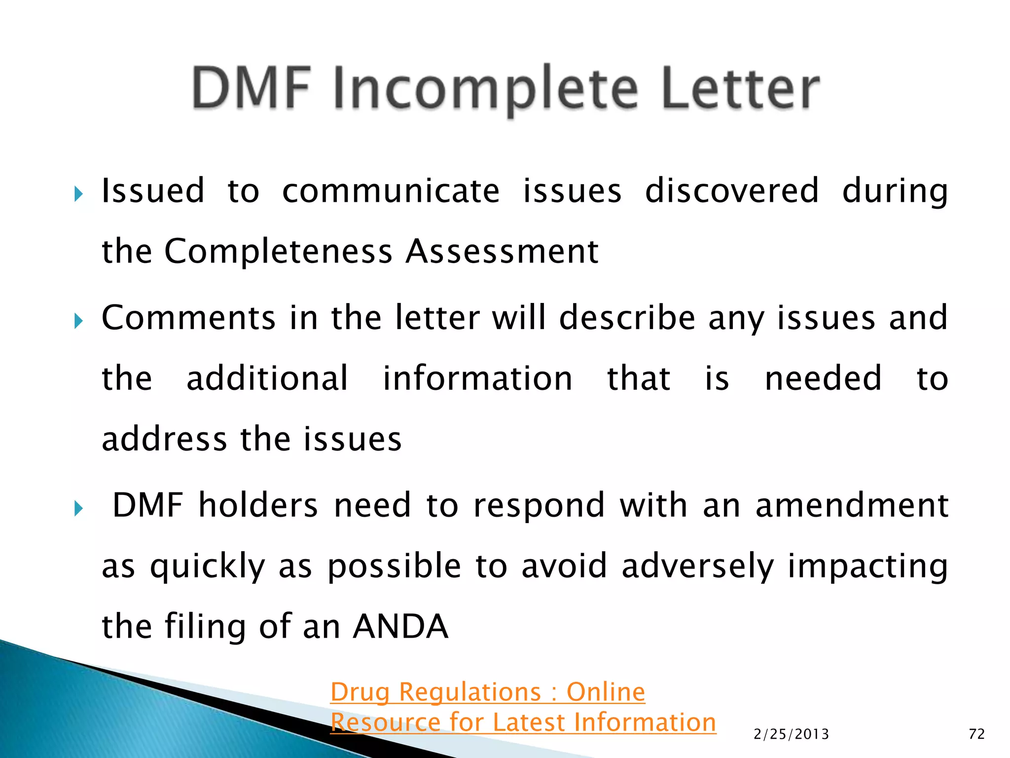    Issued to communicate issues discovered during
    the Completeness Assessment
   Comments in the letter will describe any issues and
    the additional information that is needed to
    address the issues
   DMF holders need to respond with an amendment
    as quickly as possible to avoid adversely impacting
    the filing of an ANDA
                 Drug Regulations : Online
                 Resource for Latest Information   2/25/2013   72
 