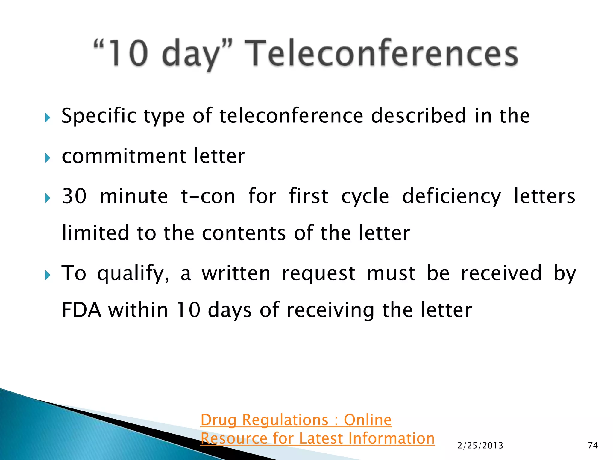    Specific type of teleconference described in the
   commitment letter
   30 minute t-con for first cycle deficiency letters
    limited to the contents of the letter
   To qualify, a written request must be received by
    FDA within 10 days of receiving the letter




                  Drug Regulations : Online
                  Resource for Latest Information   2/25/2013   74
 