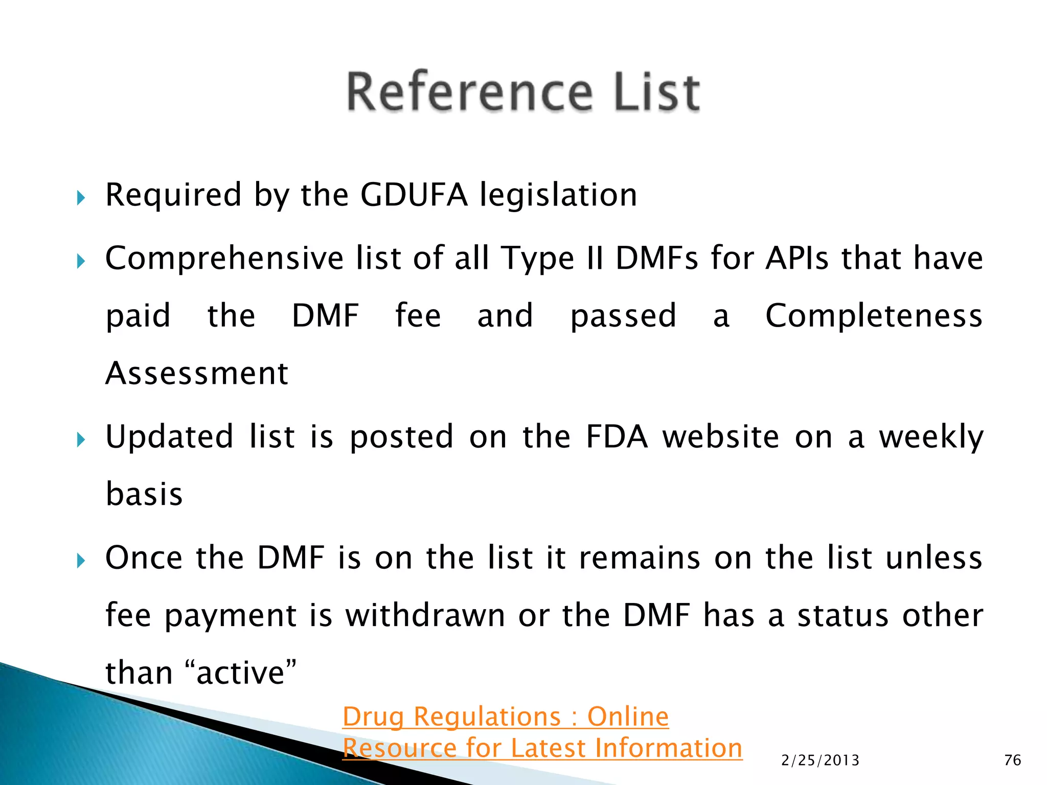    Required by the GDUFA legislation
   Comprehensive list of all Type II DMFs for APIs that have
    paid    the   DMF   fee   and    passed     a     Completeness
    Assessment
   Updated list is posted on the FDA website on a weekly
    basis
   Once the DMF is on the list it remains on the list unless
    fee payment is withdrawn or the DMF has a status other
    than “active”
                    Drug Regulations : Online
                    Resource for Latest Information   2/25/2013      76
 