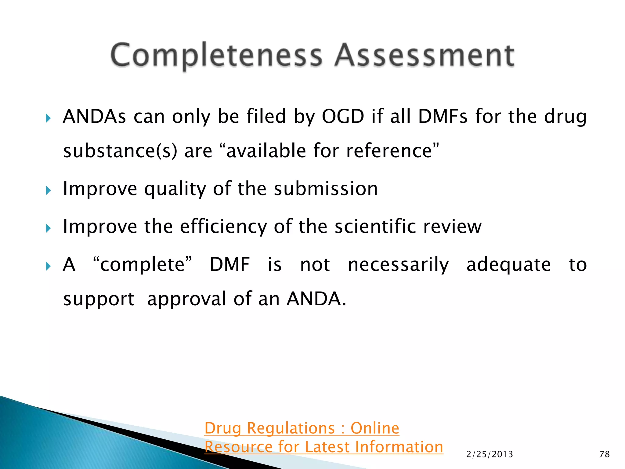    ANDAs can only be filed by OGD if all DMFs for the drug
    substance(s) are “available for reference”
   Improve quality of the submission
   Improve the efficiency of the scientific review
   A “complete” DMF is not necessarily adequate to
    support approval of an ANDA.




                   Drug Regulations : Online
                   Resource for Latest Information   2/25/2013   78
 
