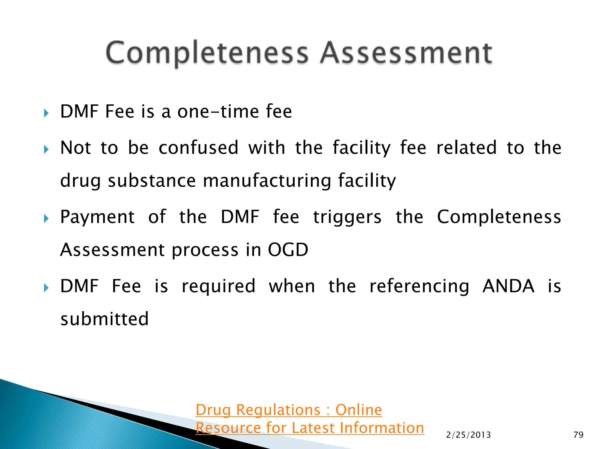    DMF Fee is a one-time fee
   Not to be confused with the facility fee related to the
    drug substance manufacturing facility
   Payment of the DMF fee triggers the Completeness
    Assessment process in OGD
   DMF Fee is required when the referencing ANDA is
    submitted



                  Drug Regulations : Online
                  Resource for Latest Information   2/25/2013   79
 