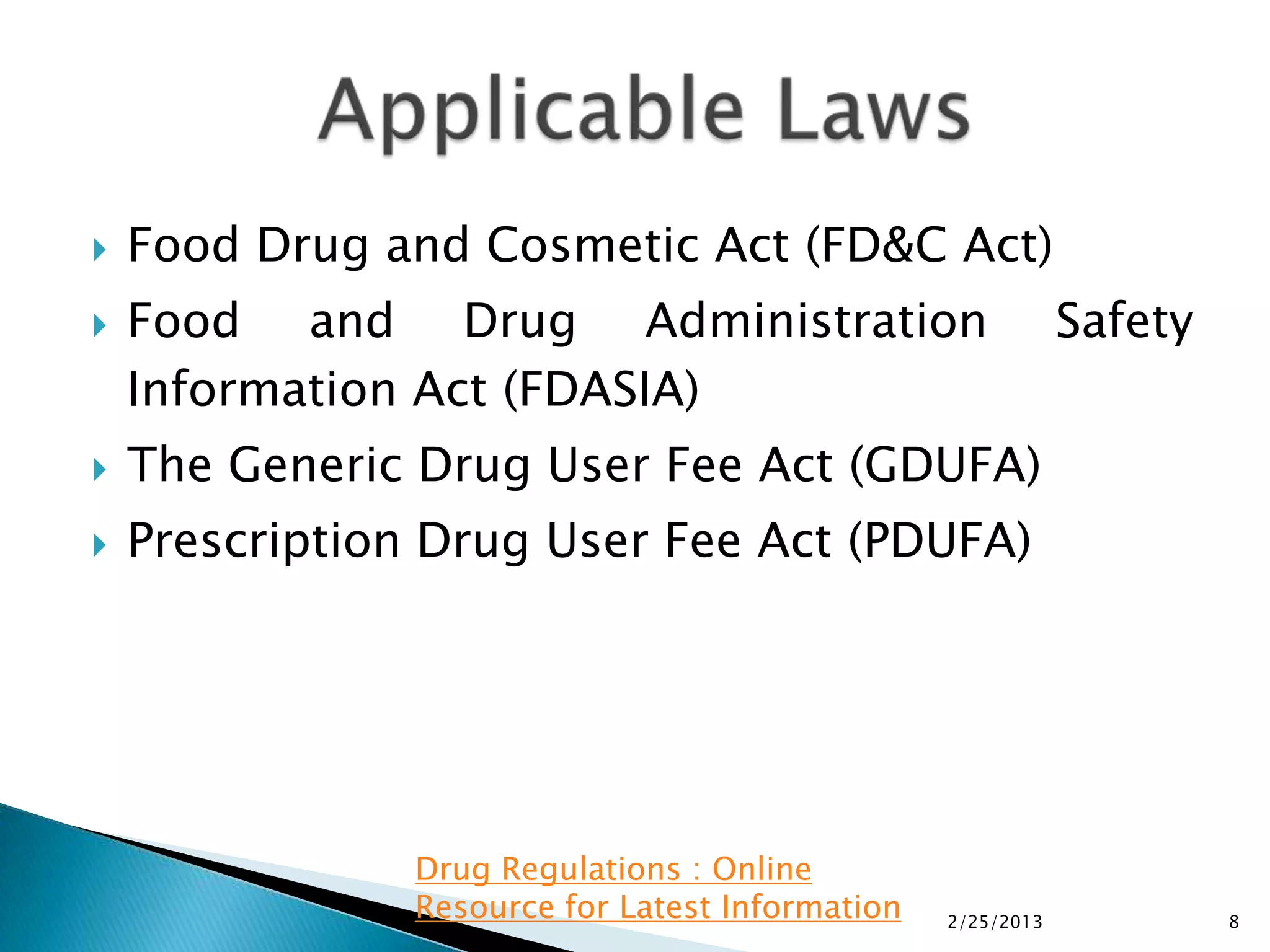    Food Drug and Cosmetic Act (FD&C Act)
   Food and Drug Administration                              Safety
    Information Act (FDASIA)
   The Generic Drug User Fee Act (GDUFA)
   Prescription Drug User Fee Act (PDUFA)




                Drug Regulations : Online
                Resource for Latest Information   2/25/2013            8
 