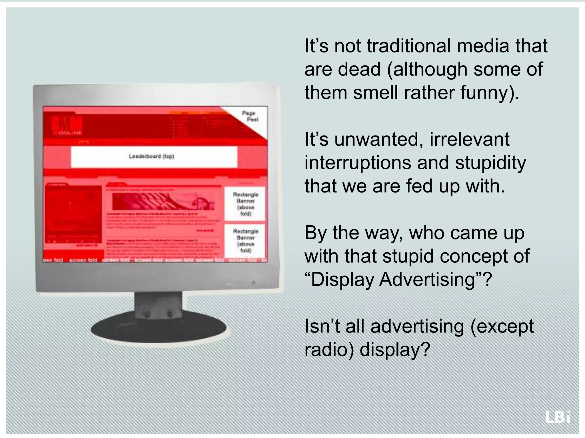 It’s not traditional media that are dead (although some of them smell rather funny).It’s unwanted, irrelevant interruptions and stupidity that we are fed up with.By the way, who came up with that stupid concept of “Display Advertising”? Isn’t all advertising (except radio) display? 