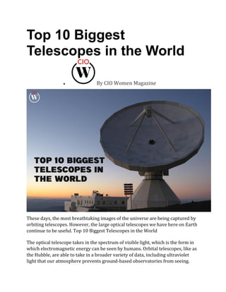 Top 10 Biggest
Telescopes in the World
• By CIO Women Magazine
These days, the most breathtaking images of the universe are being captured by
orbiting telescopes. However, the large optical telescopes we have here on Earth
continue to be useful. Top 10 Biggest Telescopes in the World
The optical telescope takes in the spectrum of visible light, which is the form in
which electromagnetic energy can be seen by humans. Orbital telescopes, like as
the Hubble, are able to take in a broader variety of data, including ultraviolet
light that our atmosphere prevents ground-based observatories from seeing.
 