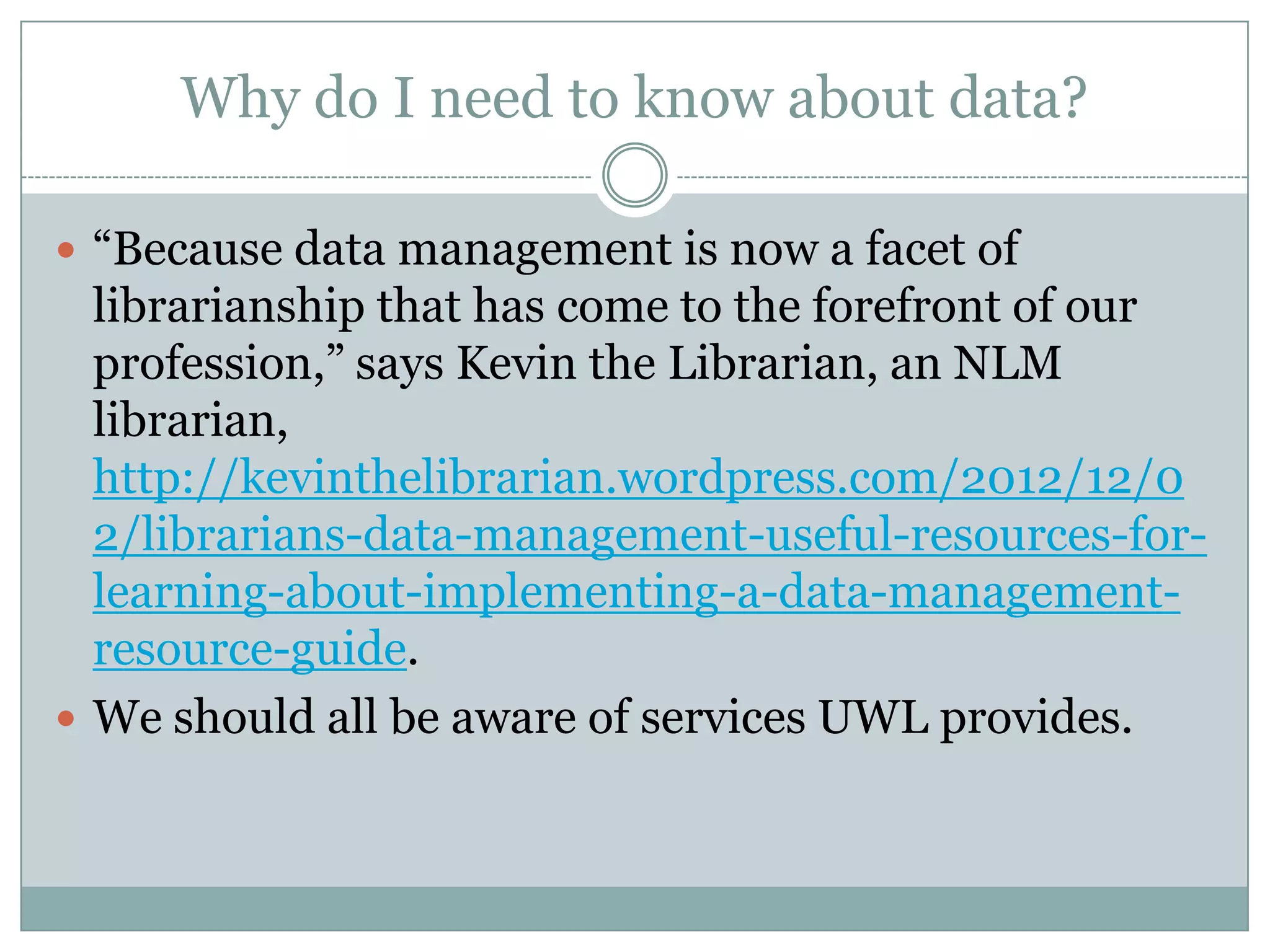 Why do I need to know about data?
 ―Because data management is now a facet of
librarianship that has come to the forefront of our
profession,‖ says Kevin the Librarian, an NLM
librarian,
http://kevinthelibrarian.wordpress.com/2012/12/0
2/librarians-data-management-useful-resources-for-
learning-about-implementing-a-data-management-
resource-guide.
 We should all be aware of services UWL provides.
 