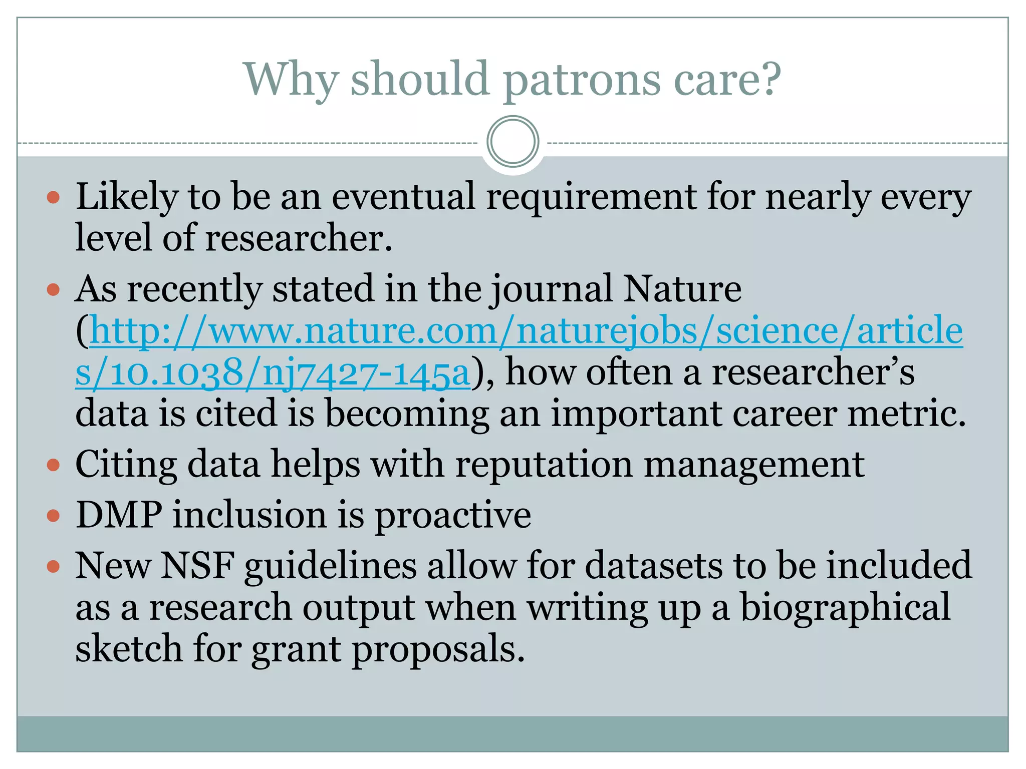 Why should patrons care?
 Likely to be an eventual requirement for nearly every
level of researcher.
 As recently stated in the journal Nature
(http://www.nature.com/naturejobs/science/article
s/10.1038/nj7427-145a), how often a researcher’s
data is cited is becoming an important career metric.
 Citing data helps with reputation management
 DMP inclusion is proactive
 New NSF guidelines allow for datasets to be included
as a research output when writing up a biographical
sketch for grant proposals.
 