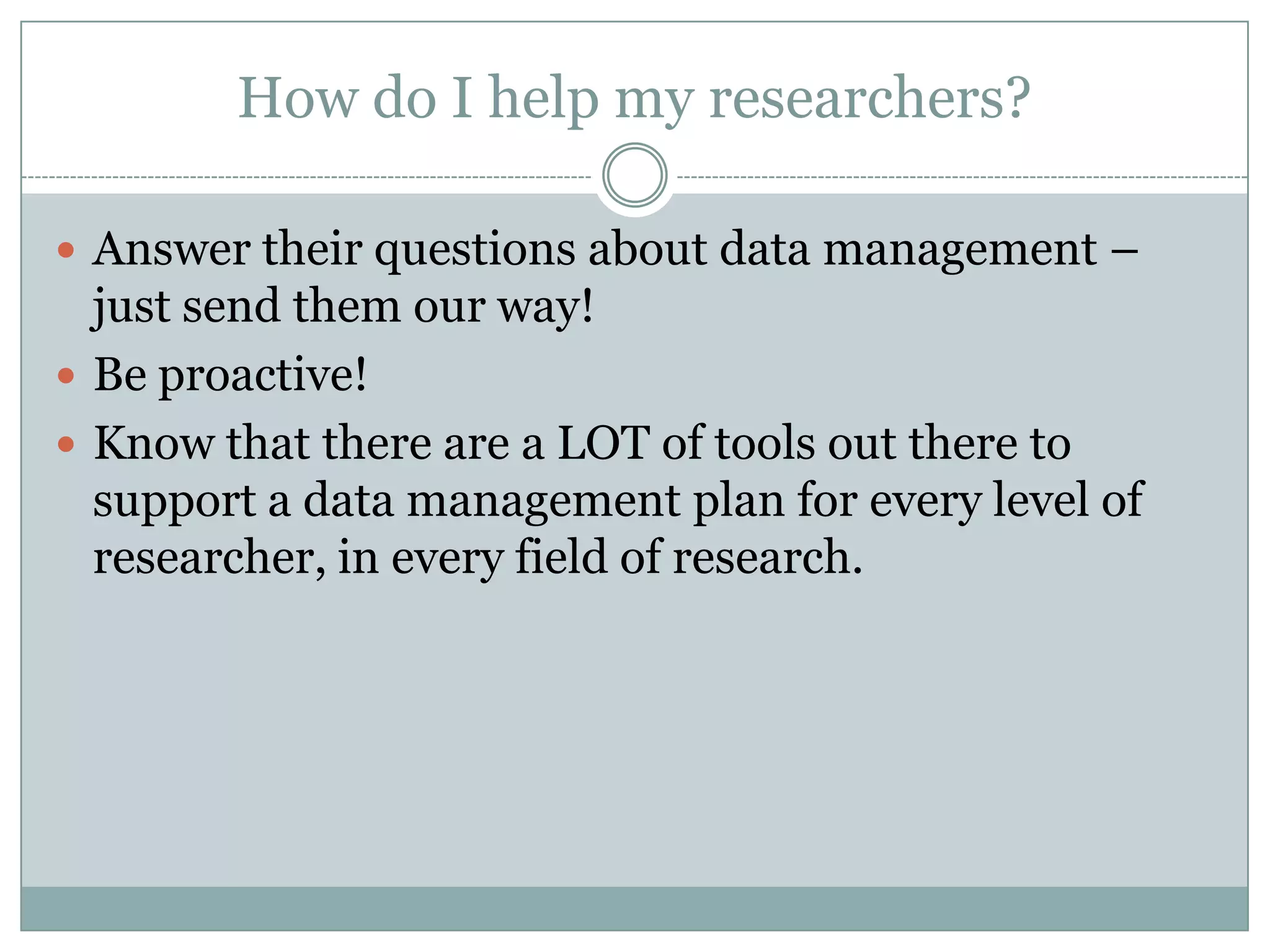 How do I help my researchers?
 Answer their questions about data management –
just send them our way!
 Be proactive!
 Know that there are a LOT of tools out there to
support a data management plan for every level of
researcher, in every field of research.
 