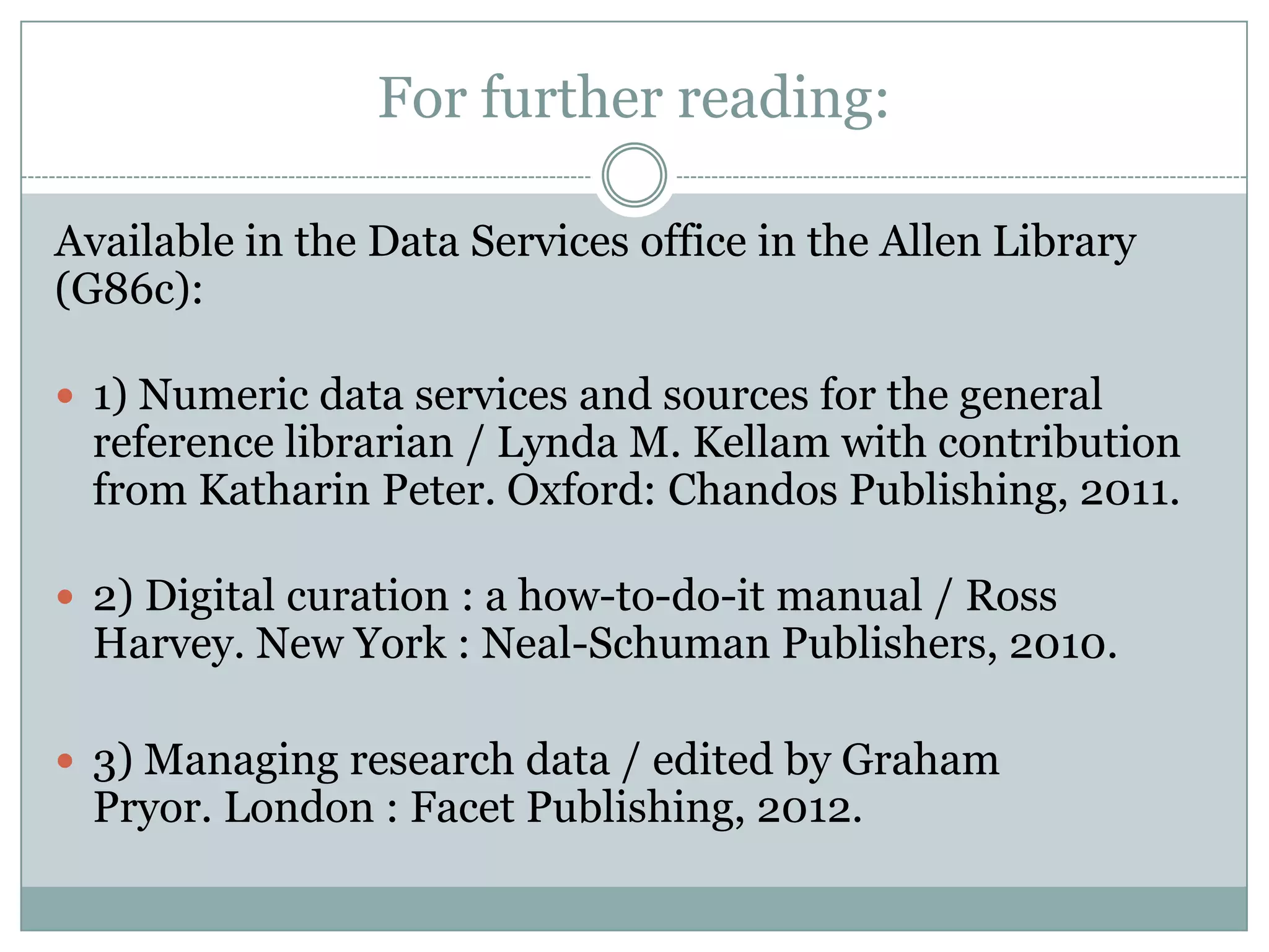 For further reading:
Available in the Data Services office in the Allen Library
(G86c):
 1) Numeric data services and sources for the general
reference librarian / Lynda M. Kellam with contribution
from Katharin Peter. Oxford: Chandos Publishing, 2011.
 2) Digital curation : a how-to-do-it manual / Ross
Harvey. New York : Neal-Schuman Publishers, 2010.
 3) Managing research data / edited by Graham
Pryor. London : Facet Publishing, 2012.
 