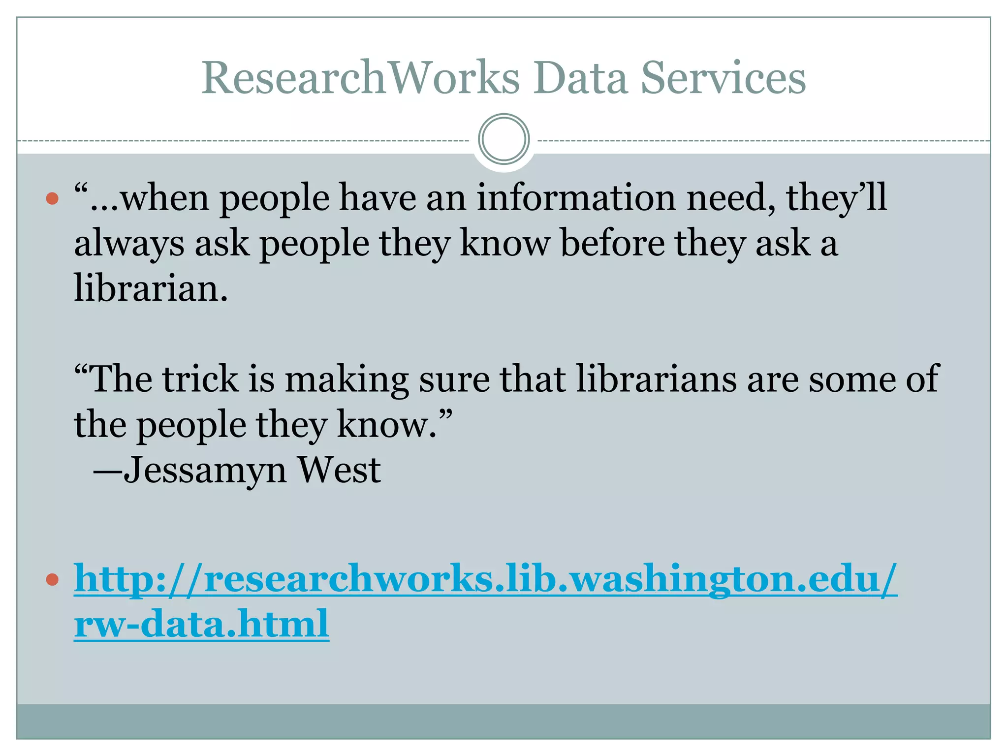 ResearchWorks Data Services
 ―…when people have an information need, they’ll
always ask people they know before they ask a
librarian.
―The trick is making sure that librarians are some of
the people they know.‖
—Jessamyn West
 http://researchworks.lib.washington.edu/
rw-data.html
 