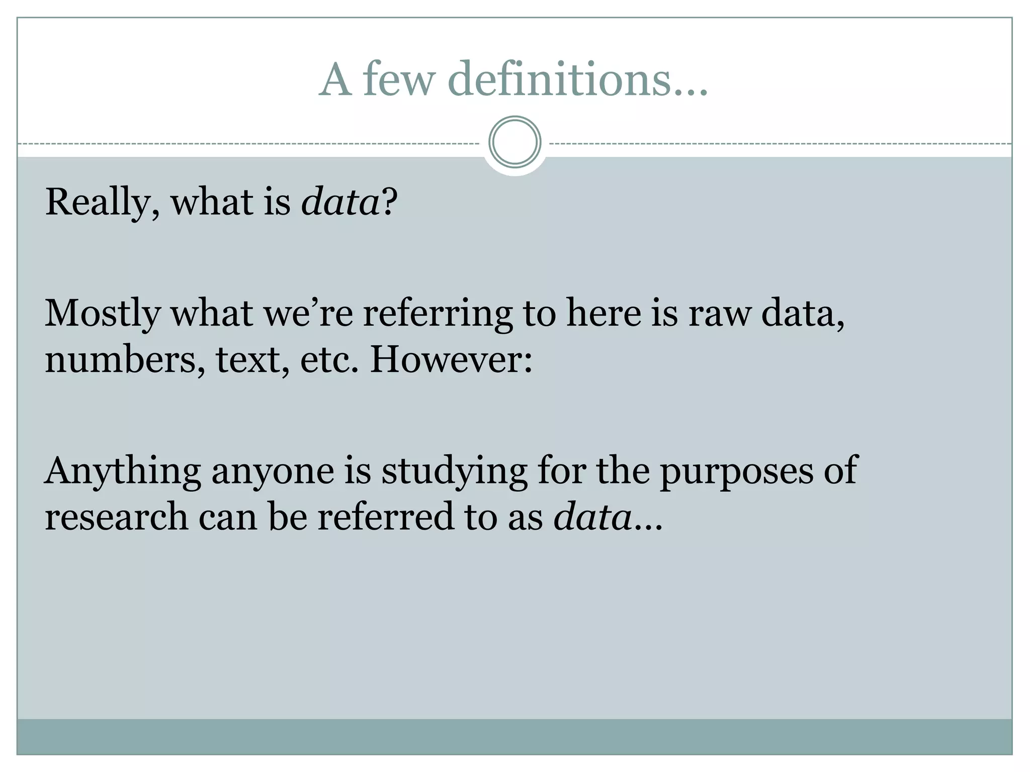 A few definitions…
Really, what is data?
Mostly what we’re referring to here is raw data,
numbers, text, etc. However:
Anything anyone is studying for the purposes of
research can be referred to as data…
 