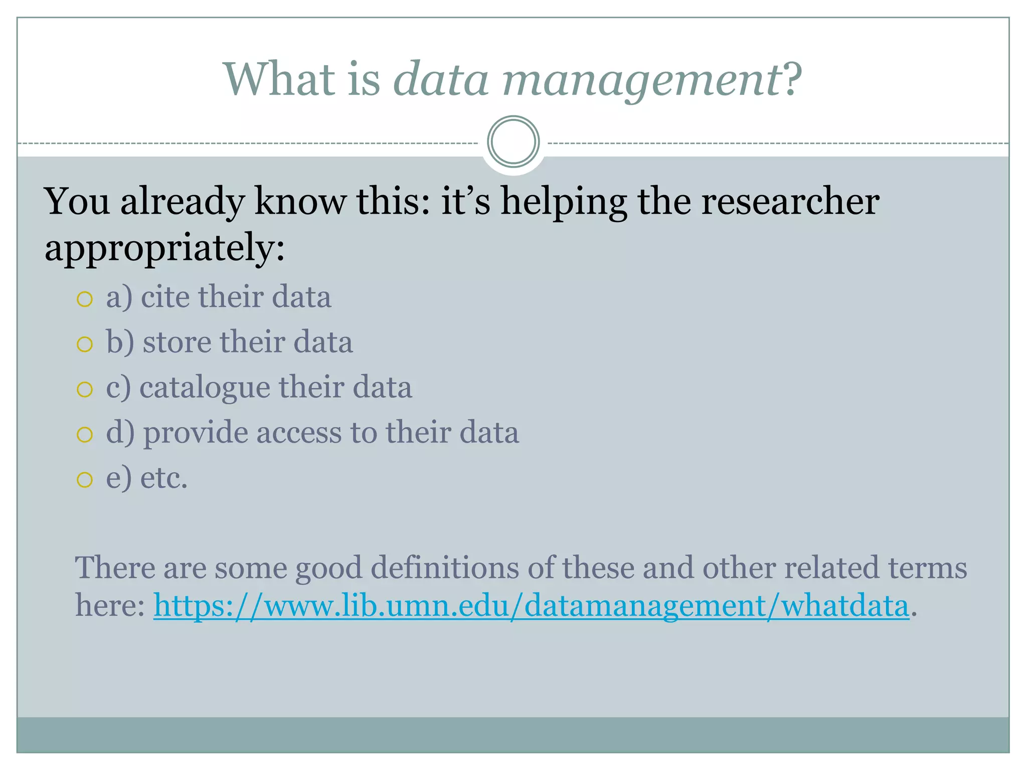 What is data management?
You already know this: it’s helping the researcher
appropriately:
 a) cite their data
 b) store their data
 c) catalogue their data
 d) provide access to their data
 e) etc.
There are some good definitions of these and other related terms
here: https://www.lib.umn.edu/datamanagement/whatdata.
 