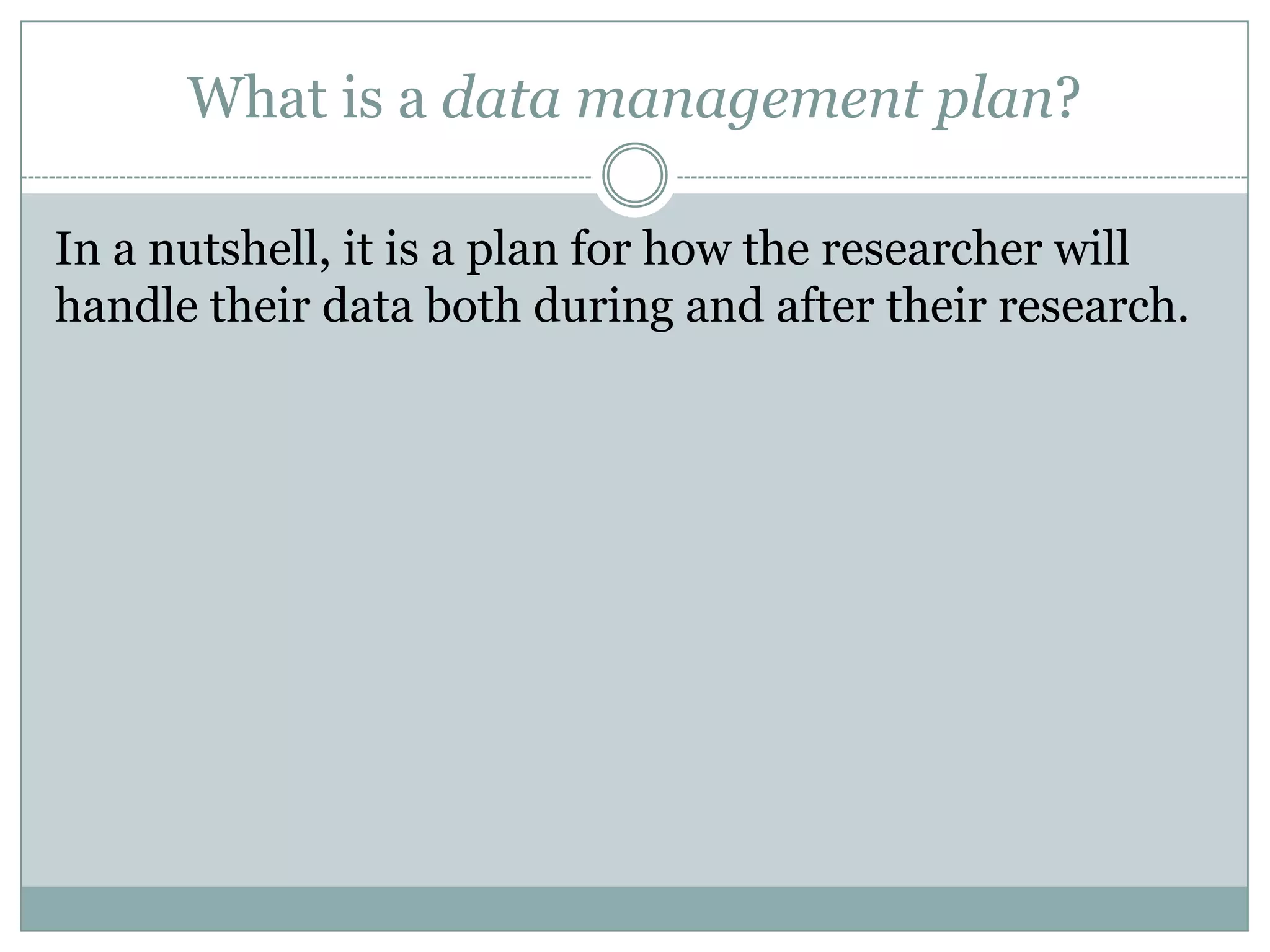 What is a data management plan?
In a nutshell, it is a plan for how the researcher will
handle their data both during and after their research.
 