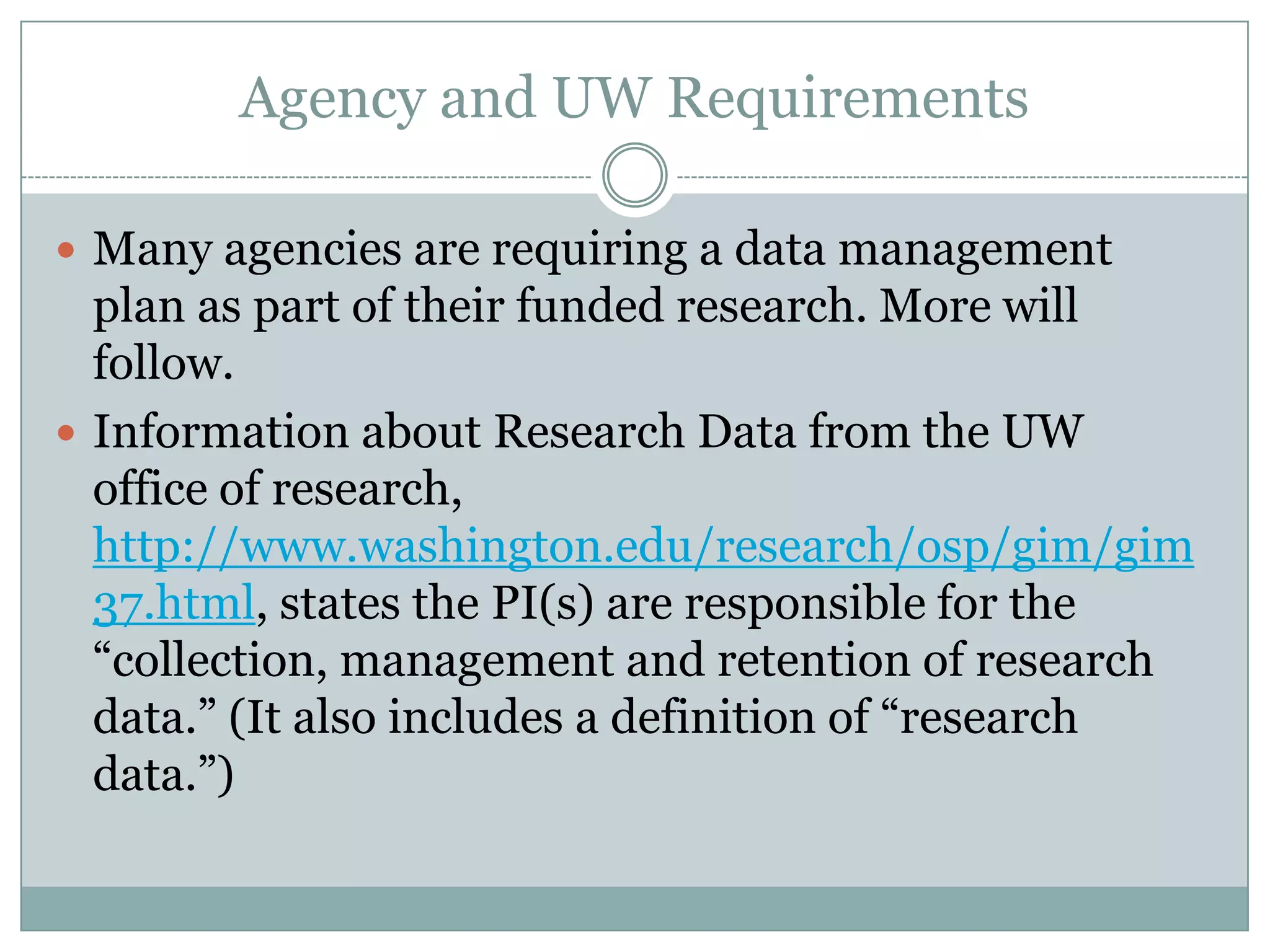 Agency and UW Requirements
 Many agencies are requiring a data management
plan as part of their funded research. More will
follow.
 Information about Research Data from the UW
office of research,
http://www.washington.edu/research/osp/gim/gim
37.html, states the PI(s) are responsible for the
―collection, management and retention of research
data.‖ (It also includes a definition of ―research
data.‖)
 
