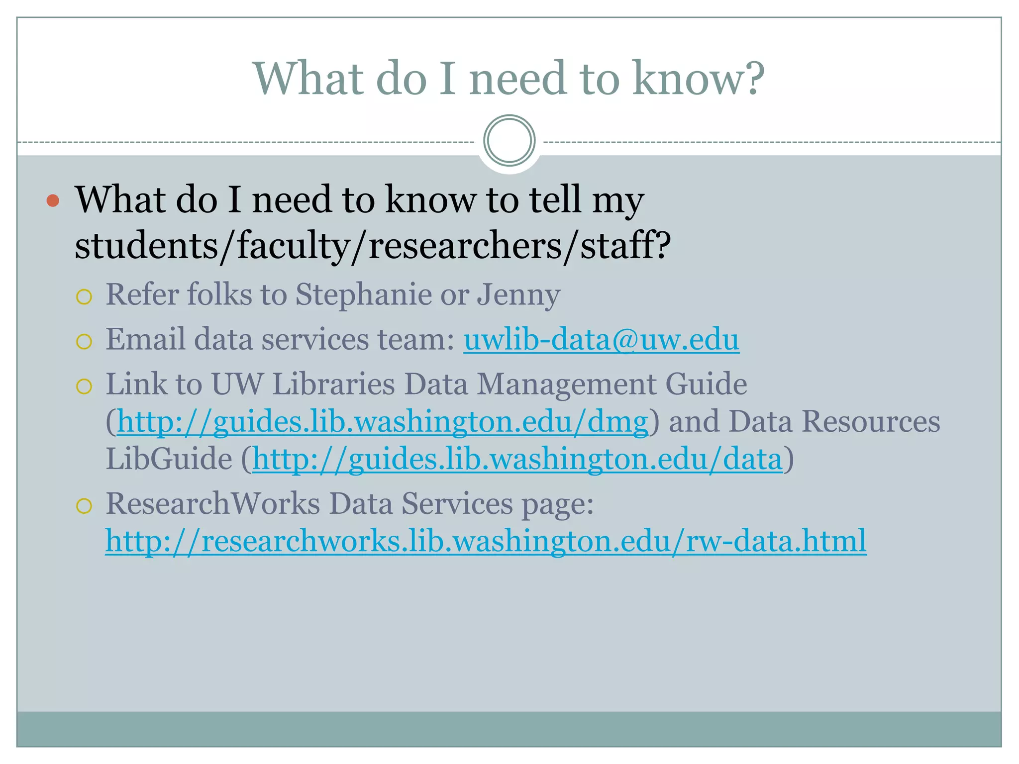 What do I need to know?
 What do I need to know to tell my
students/faculty/researchers/staff?
 Refer folks to Stephanie or Jenny
 Email data services team: uwlib-data@uw.edu
 Link to UW Libraries Data Management Guide
(http://guides.lib.washington.edu/dmg) and Data Resources
LibGuide (http://guides.lib.washington.edu/data)
 ResearchWorks Data Services page:
http://researchworks.lib.washington.edu/rw-data.html
 