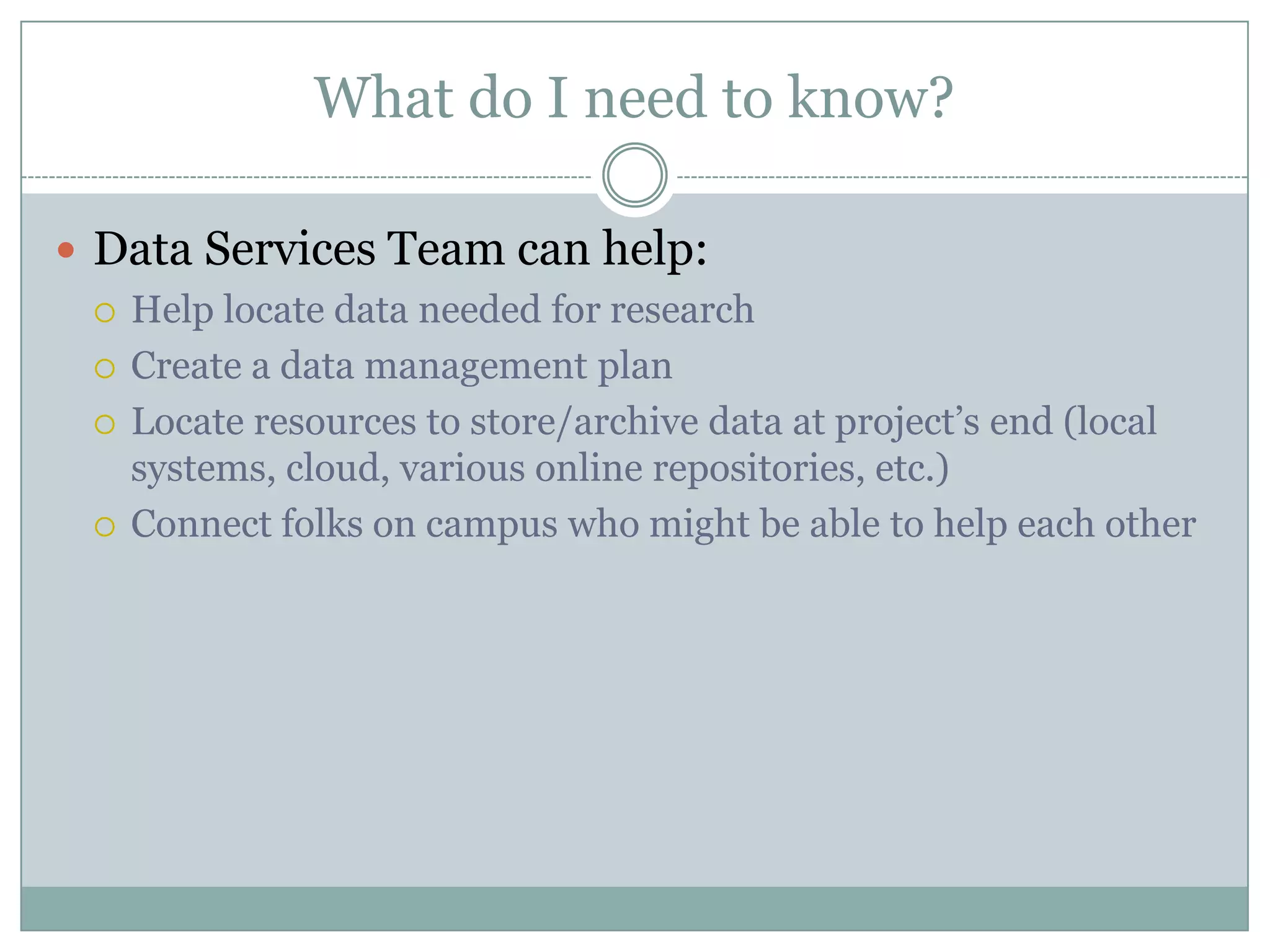 What do I need to know?
 Data Services Team can help:
 Help locate data needed for research
 Create a data management plan
 Locate resources to store/archive data at project’s end (local
systems, cloud, various online repositories, etc.)
 Connect folks on campus who might be able to help each other
 