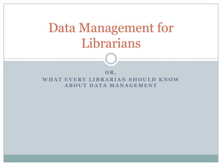 O R ,
W H A T E V E R Y L I B R A R I A N S H O U L D K N O W
A B O U T D A T A M A N A G E M E N T
Data Management for
Librarians
 