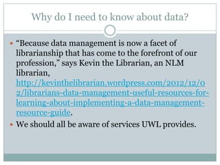 Why do I need to know about data?
 ―Because data management is now a facet of
librarianship that has come to the forefront of our
profession,‖ says Kevin the Librarian, an NLM
librarian,
http://kevinthelibrarian.wordpress.com/2012/12/0
2/librarians-data-management-useful-resources-for-
learning-about-implementing-a-data-management-
resource-guide.
 We should all be aware of services UWL provides.
 