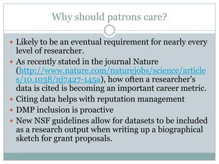 Why should patrons care?
 Likely to be an eventual requirement for nearly every
level of researcher.
 As recently stated in the journal Nature
(http://www.nature.com/naturejobs/science/article
s/10.1038/nj7427-145a), how often a researcher’s
data is cited is becoming an important career metric.
 Citing data helps with reputation management
 DMP inclusion is proactive
 New NSF guidelines allow for datasets to be included
as a research output when writing up a biographical
sketch for grant proposals.
 