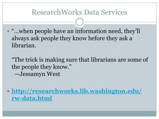 ResearchWorks Data Services
 ―…when people have an information need, they’ll
always ask people they know before they ask a
librarian.
―The trick is making sure that librarians are some of
the people they know.‖
—Jessamyn West
 http://researchworks.lib.washington.edu/
rw-data.html
 