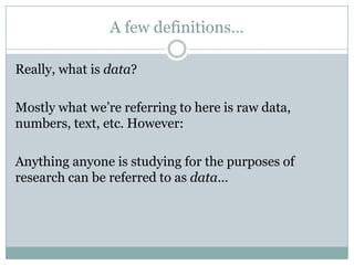 A few definitions…
Really, what is data?
Mostly what we’re referring to here is raw data,
numbers, text, etc. However:
Anything anyone is studying for the purposes of
research can be referred to as data…
 