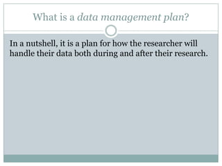 What is a data management plan?
In a nutshell, it is a plan for how the researcher will
handle their data both during and after their research.
 