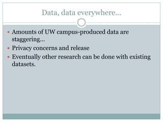 Data, data everywhere…
 Amounts of UW campus-produced data are
staggering…
 Privacy concerns and release
 Eventually other research can be done with existing
datasets.
 
