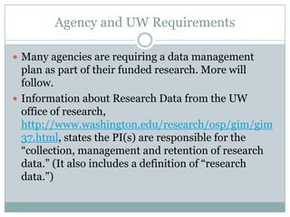 Agency and UW Requirements
 Many agencies are requiring a data management
plan as part of their funded research. More will
follow.
 Information about Research Data from the UW
office of research,
http://www.washington.edu/research/osp/gim/gim
37.html, states the PI(s) are responsible for the
―collection, management and retention of research
data.‖ (It also includes a definition of ―research
data.‖)
 