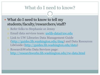 What do I need to know?
 What do I need to know to tell my
students/faculty/researchers/staff?
 Refer folks to Stephanie or Jenny
 Email data services team: uwlib-data@uw.edu
 Link to UW Libraries Data Management Guide
(http://guides.lib.washington.edu/dmg) and Data Resources
LibGuide (http://guides.lib.washington.edu/data)
 ResearchWorks Data Services page:
http://researchworks.lib.washington.edu/rw-data.html
 