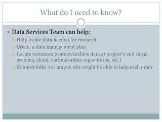 What do I need to know?
 Data Services Team can help:
 Help locate data needed for research
 Create a data management plan
 Locate resources to store/archive data at project’s end (local
systems, cloud, various online repositories, etc.)
 Connect folks on campus who might be able to help each other
 
