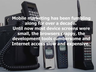 Mobile marketing has been fumbling along for over a decade.  Until now most device screens were small, the browsers crappy...